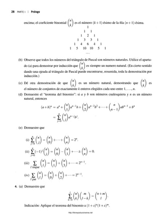 3 PARTE I | Prólogo
encima; el coeficiente binomial ( es el número (k+ l)-ésimo de la fila (n + l)-ésima.
1 1
1 2 1
1 3 3 1
1 4 6 4 1
1 5 10 10 5 1
(b) Observe que todos los números del triángulo de Pascal son números naturales. Utilice el aparta-
í n 
do (a) para demostrar por inducción que I I es siempre un numero natural. (En cierto sentido
dando una ojeada al triángulo de Pascal puede encontrarse, resumida, toda la demostración por
inducción.)
(c) Dé otra demostración de que es un número natural, demostrando que es
el número de conjuntos de exactamente k enteros elegidos cada uno entre 1,..., n.
(d) Demuestre el “teorema del binomio”: si a y b son números cualesquiera y n es un número
natural, entonces
(a + b)n = an+ í ”) an- lb+ Q an~2b2+ ■■
■+ ^ ^ abn~l + bn
(e) Demuestre que
»£<■>■ (:)■*■ *(:)■
...........
Yl  rn—1
, + • • • = 2" 1
3
impar
« ' -n-1
, , . / + l 2 1 + " ' “ 2
/ par
4. (a) Demuestre que
k)  l —k)  l
^ , n  l m  ( n + m
k= 0
Indicación: Aplique el teorema del binomio a (1 +x)n(l +x) m
http://librosysolucionarios.net
 