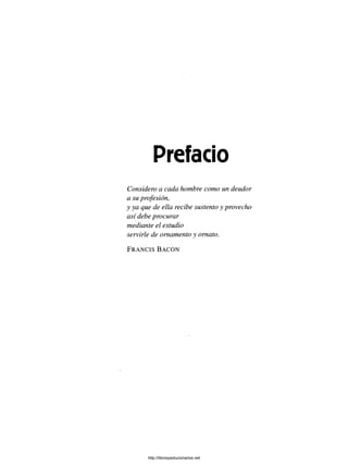 Prefacio
Considero a cada hombre como un deudor
a su profesión,
y ya que de ella recibe sustento y provecho
así debe procurar
mediante el estudio
servirle de ornamento y ornato.
F r a n c i s B a c o n
http://librosysolucionarios.net
 