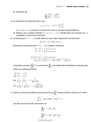 CAPÍTULO 2 Distintas ciases de números 29
(b) Demuestre que
5. (a) Demuestre por inducción sobre n que
1 2 n 1- r^+1
1+ r + r H br" = —-------
1- r
si r 1
(si r = 1, ciertamente el cálculo de la suma no presenta ningún problema).
(b) Deduzca este resultado poniendo S = 1 + rH-b r", multiplicando esta ecuación por r y
eliminando S entre las dos ecuaciones.
6. La fórmula para l2H l-n2 puede deducirse como sigue. Empecemos con la fórmula
( k + l ) 3- k 3 = 3k2+ 3k+l.
Escribiendo esta fórmula para k = 1,..., n y sumando, obtenemos
23—l3 = 3 •l2+ 3 •1+ 1
33—23 = 3 •22+ 3 •2 + 1
(ft+1)3—n3 = 3-n2+ 3 - n + l
(n+ l)3 = 3[12H
-------n2]+ 3[l--------n+n.
n n
Así podemos encontrar ^ k2 si ya conocemos ^ k (que podría haberse hallado de modo parecido).
k —i k = i
Utilice este método para hallar
(i) l 3b---- bn3.
(ii) l4H
---- b n4.
1 1 1
(iii) — - + ~ ~ H b
1-2 2-3 n (n + 1)
, 3 5 2 n + 1
(1V
) ^ + -T "X
o “I
------h
l2-22 22-32 n2(n + 1)2
*'7. Utilice el método del Problema 6 para demostrar que ^ kp puede escribirse siempre en la forma
i=1
bAnp + 1+ Cnp~2H
----
p + 1
(Las diez primeras de estas expresiones son
k = ^
*=i
n
^ k2 = ^w3+
k = l
http://librosysolucionarios.net
 