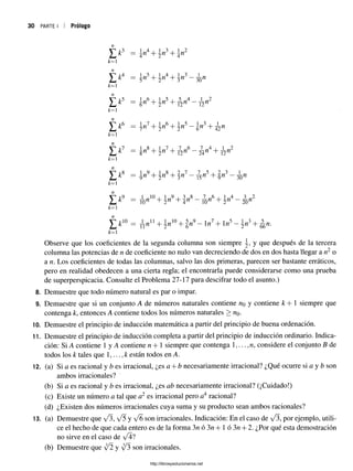 30 PARTE I Prólogo
£ * 3 = n* + r? + n 2
k= 1
= 5”5+ 2"4+ W ~ 3ün
*= i
£ * 5 = * „«+!„»+ 5 n4 _ Á „2
k=
]|T &
6 — ¡¡n7+ ^n6+ |n 5—gn3+
* - i
n8+ y«7+ -j?jw
6—¿ n 4+ -¡^n2
fc=i
£ * 8 = ^ + I W
B+ 2#í7 _ ^ 5 + 2n3 _ ^
*=1
£ * * = 1 L ^ + I ^ + 3n8 _ ^ 6 + lw4 _ | . w2
fc=l
^ A
:10 = yj-n1
1+ 5«10+ |« 9- 1n7+ ln5- n 3+ ^ n .
k= 1
Observe que los coeficientes de la segunda columna son siempre y, y que después de la tercera
columna las potencias de n de coeficiente no nulo van decreciendo de dos en dos hasta llegar a n2 o
a n. Los coeficientes de todas las columnas, salvo las dos primeras, parecen ser bastante erráticos,
pero en realidad obedecen a una cierta regla; el encontrarla puede considerarse como una prueba
de superperspicacia. Consulte el Problema 27-17 para descifrar todo el asunto.)
8. Demuestre que todo número natural es par o impar.
9. Demuestre que si un conjunto A de números naturales contiene «o y contiene k + 1 siempre que
contenga k, entonces A contiene todos los números naturales > «o-
10. Demuestre el principio de inducción matemática a partir del principio de buena ordenación.
11. Demuestre el principio de inducción completa a partir del principio de inducción ordinario. Indica­
ción: Si A contiene 1 y A contiene n + 1 siempre que contenga 1,... ,n, considere el conjunto B de
todos los k tales que 1,..., k están todos en A.
12. (a) Si a es racional y b es irracional, ¿es a + b necesariamente irracional? ¿Qué ocurre si a y b son
ambos irracionales?
(b) Si a es racional y b es irracional, ¿es ab necesariamente irracional? (¡Cuidado!)
(c) Existe un número a tal que a2 es irracional pero a4 racional?
(d) ¿Existen dos números irracionales cuya suma y su producto sean ambos racionales?
13. (a) Demuestre que y/3, V5 y V6 son irracionales. Indicación: En el caso de a/3, por ejemplo, utili­
ce el hecho de que cada entero es de la forma 3n ó 3n + 1 ó 3n + 2. ¿Por qué esta demostración
no sirve en el caso de
(b) Demuestre que [2 y y¡3 son irracionales.
L k
1
8
http://librosysolucionarios.net
 