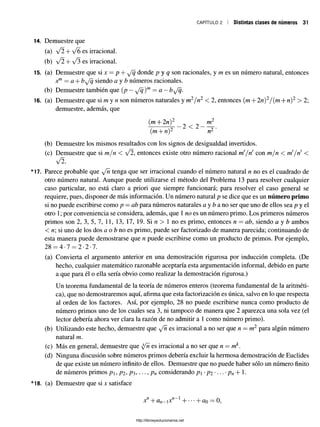 c a p ítu lo 2 I Distintas clases de números 31
14. Demuestre que
(a) V2 + y/6 es irracional.
(b) y/l + y/3 es irracional.
15. (a) Demuestre que si x = p + ^Jq donde p y q son racionales, y m es un número natural, entonces
jc™= a + b^fq siendo a y b números racionales.
(b) Demuestre también que (p —^fq)m —a —b^/q.
16. (a) Demuestre que si m y n son números naturales y m2/n2 < 2, entonces (m + 2n)2/(m + n)2 > 2;
demuestre, además, que
(m + 2n)2 m2
2 < 2 -----
(m + n)2 n2
(b) Demuestre los mismos resultados con los signos dedesigualdad invertidos.
(c) Demuestre que si m/n < ¡2,entonces existeotro númeroracional ni ¡ri con m/n < m!¡ri <
y/2.
*17. Parece probable que yjñ tenga que ser irracional cuando el número natural n no es el cuadrado de
otro número natural. Aunque puede utilizarse el método del Problema 13 para resolver cualquier
caso particular, no está claro a priori que siempre funcionará; para resolver el caso general se
requiere, pues, disponer de más información. Un número natural p se dice que es un número primo
si no puede escribirse como p —ab para números naturales a y fea no ser que uno de ellos sea p y el
otro 1; por conveniencia se considera, además, que 1no es un número primo. Los primeros números
primos son 2, 3, 5, 7, 11, 13, 17, 19. Si n > 1 no es primo, entonces n = ab, siendo a y fe ambos
< n si uno de los dos a o feno es primo, puede ser factorizado de manera parecida; continuando de
esta manera puede demostrarse que n puede escribirse como un producto de primos. Por ejemplo,
28 = 4*7 = 2-2-7.
(a) Convierta el argumento anterior en una demostración rigurosa por inducción completa. (De
hecho, cualquier matemático razonable aceptaría esta argumentación informal, debido en parte
a que para él o ella sería obvio como realizar la demostración rigurosa.)
Un teorema fundamental de la teoría de números enteros (teorema fundamental de la aritméti­
ca), que no demostraremos aquí, afirma que esta factorización es única, salvo en lo que respecta
al orden de los factores. Así, por ejemplo, 28 no puede escribirse nunca como producto de
número primos uno de los cuales sea 3, ni tampoco de manera que 2 aparezca una sola vez (el
lector debería ahora ver clara la razón de no admitir a 1 como número primo).
(b) Utilizando este hecho, demuestre que ^fñ es irracional a no ser que n = m2 para algún número
natural m.
(c) Más en general, demuestre que y/n es irracional a no ser que n = mk.
(d) Ninguna discusión sobre números primos debería excluir la hermosa demostración de Euclides
de que existe un número infinito de ellos. Demuestre que no puede haber sólo un número finito
de números primos p, p2 , p$,. •., pn considerando p -p2 •... •pn+ 1
*
*18. (a) Demuestre que si x satisface
xf1+ an—
ixf1 + •••+ üq —0,
http://librosysolucionarios.net
 