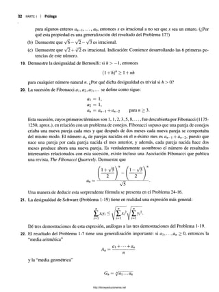 32 PARTE I Prólogo
para algunos enteros an- i, ..., üq, entonces %es irracional a no ser que x sea un entero. (¿Por
qué esta propiedad es una generalización del resultado del Problema 17?)
(b) Demuestre que /6 —y/2 —y/3 es irracional,
Esta sucesión, cuyos primeros términos son 1,1,2, 3,5, 8,..., fue descubierta por Fibonacci (1175-
1250, aprox.), en relación con un problema de conejos. Fibonacci supuso que una pareja de conejos
criaba una nueva pareja cada mes y que después de dos meses cada nueva pareja se comportaba
del mismo modo. El número an de parejas nacidas en el rc-ésimo mes es an- --an- 2, puesto que
nace una pareja por cada pareja nacida el mes anterior, y además, cada pareja nacida hace dos
meses produce ahora una nueva pareja. Es verdaderamente asombroso el número de resultados
interesantes relacionados con esta sucesión, existe incluso una Asociación Fibonacci que publica
una revista, The Fibonacci Quarterly. Demuestre que
Una manera de deducir esta sorprendente fórmula se presenta en el Problema 24-16.
21. La desigualdad de Schwarz (Problema 1-19) tiene en realidad una expresión más general:
Dé tres demostraciones de esta expresión, análogas a las tres demostraciones del Problema 1-19.
22. El resultado del Problema 1-7 tiene una generalización importante: si a , ... ,an > 0, entonces la
“media aritmética”
(c) Demuestre que ¡2 + y/2 es irracional, Indicación: Comience desarrollando las 6 primeras po­
tencias de este número.
19. Demuestre la desigualdad de Bernoulli: si h > —1, entonces
(1 +h)n > 1+nh
para cualquier número natural n. ¿Por qué dicha desigualdad es trivial si h > 0?
20. La sucesión de Fibonacci a  , #2 , ••• se define como sigue:
a = 1,
ai = 1,
an = an- 1 +an - 2 para n> 3.
V 5
a + •••+ an
n
y la “media geométrica”
Gn — ct ... an
http://librosysolucionarios.net
 