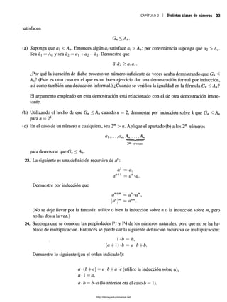 CAPÍTULO 2 Distintas clases de números 33
satisfacen
Gjl ^ Ayf
(a) Suponga que a < A n. Entonces algún satisface a¿ > An por conveniencia suponga que a2 > An.
Sea á = A n y sea Ü2 = a + 0,2 —á. Demuestre que
aÜ2 > Ü
Ü
2>
¿Por qué la iteración de dicho proceso un número suficiente de veces acaba demostrando que Gn <
Anl (Este es otro caso en el que es un buen ejercicio dar una demostración formal por inducción,
así como también una deducción informal.) ¿Cuando se verifica la igualdad en la fórmula Gn < A nl
El argumento empleado en esta demostración está relacionado con el de otra demostración intere­
sante.
íb) Utilizando el hecho de que Gn < An cuando n — 2, demuestre por inducción sobre k que Gn < An
para n —2k.
<c) En el caso de un número n cualquiera, sea 2m > n. Aplique el apartado (b) a los 2mnúmeros
d , .. . J dfi,Afi^ ^Ayi
2m—
«veces
para demostrar que Gn < A n.
23. La siguiente es una definición recursiva de an:
a 1 = a,
U — C
l ' u.
Demuestre por inducción que
a n+m = a n . a m^
(an)m = anm
(No se deje llevar por la fantasía: utilice o bien la inducción sobre n o la inducción sobre m, pero
no las dos a la vez.)
24. Suponga que se conocen las propiedades Pl y P4 de los números naturales, pero que no se ha ha­
blado de multiplicación. Entonces se puede dar la siguiente definición recursiva de multiplicación:
1-b = b,
(a+)-b = a-b + b.
Demuestre lo siguiente (¡en el orden indicado!):
a -(b + c) =a- b + a-c (utilice la inducción sobre a),
a l —a,
a •b —b •a (lo anterior era el caso b — 1).
http://librosysolucionarios.net
 