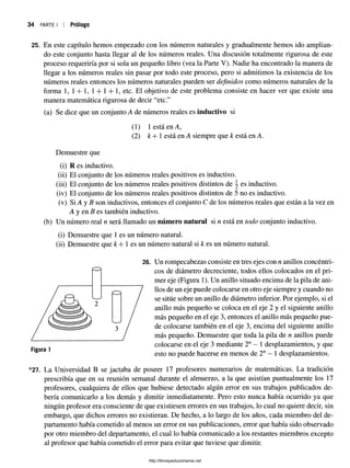34 PARTE I Prólogo
25. En este capítulo hemos empezado con los números naturales y gradualmente hemos ido amplian­
do este conjunto hasta llegar al de los números reales. Una discusión totalmente rigurosa de este
proceso requeriría por si sola un pequeño libro (vea la Parte V). Nadie ha encontrado la manera de
llegar a los números reales sin pasar por todo este proceso, pero si admitimos la existencia de los
números reales entonces los números naturales pueden ser definidos como números naturales de la
forma 1, 1+ 1, 1+ 1+ 1, etc. El objetivo de este problema consiste en hacer ver que existe una
manera matemática rigurosa de decir “etc.”
(a) Se dice que un conjunto A de números reales es inductivo si
(1) 1 está en A,
(2) k+ 1 está en A siempre que k está en A.
Demuestre que
(i) R es inductivo.
(ii) El conjunto de los números reales positivos es inductivo.
(iii) El conjunto de los números reales positivos distintos de  es inductivo.
(iv) El conjunto de los números reales positivos distintos de 5 no es inductivo.
(v) Si A y B son inductivos, entonces el conjunto C de los números reales que están a la vez en
A y en B es también inductivo.
(b) Un número real n será llamado un número natural si n está en todo conjunto inductivo.
(i) Demuestre que 1 es un número natural.
(ii) Demuestre que k + 1 es un número natural si k es un número natural.
26. Un rompecabezas consiste en tres ejes con n anillos concéntri­
cos de diámetro decreciente, todos ellos colocados en el pri­
mer eje (Figura 1). Un anillo situado encima de la pila de ani-
/
llos de un eje puede colocarse en otro eje siempre y cuando no
se sitúe sobre un anillo de diámetro inferior. Por ejemplo, si el
anillo más pequeño se coloca en el eje 2 y el siguiente anillo
más pequeño en el eje 3, entonces el anillo más pequeño pue­
de colocarse también en el eje 3, encima del siguiente anillo
más pequeño. Demuestre que toda la pila de n anillos puede
colocarse en el eje 3 mediante 2" —1 desplazamientos, y que
esto no puede hacerse en menos de 2n—1 desplazamientos.
*27. La Universidad B se jactaba de poseer 17 profesores numerarios de matemáticas. La tradición
prescribía que en su reunión semanal durante el almuerzo, a la que asistían puntualmente los 17
profesores, cualquiera de ellos que hubiese detectado algún error en sus trabajos publicados de­
bería comunicarloa los demás y dimitir inmediatamente. Pero esto nunca había ocurrido ya que
ningún profesor eraconsciente de que existiesen errores en sus trabajos, lo cual no quiere decir, sin
embargo, que dichos errores no existieran. De hecho, a lo largo de los años, cada miembro del de­
partamento había cometido al menos un error en sus publicaciones, error que había sido observado
por otro miembro del departamento, el cual lo había comunicado a los restantes miembros excepto
al profesor que había cometido el error para evitar que tuviese que dimitir.
Figura 1
http://librosysolucionarios.net
 