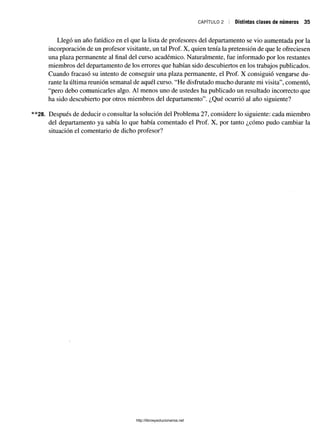 CAPÍTULO 2 Distintas clases de números 35
Llegó un año fatídico en el que la lista de profesores del departamento se vio aumentada por la
incorporación de un profesor visitante, un tal Prof. X, quien tenía la pretensión de que le ofreciesen
una plaza permanente al final del curso académico. Naturalmente, fue informado por los restantes
miembros del departamento de los errores que habían sido descubiertos en los trabajos publicados.
Cuando fracasó su intento de conseguir una plaza permanente, el Prof. X consiguió vengarse du­
rante la última reunión semanal de aquél curso. “He disfrutado mucho durante mi visita”, comentó,
“pero debo comunicarles algo. Al menos uno de ustedes ha publicado un resultado incorrecto que
ha sido descubierto por otros miembros del departamento”. ¿Qué ocurrió al año siguiente?
28. Después de deducir o consultar la solución del Problema 27, considere lo siguiente: cada miembro
del departamento ya sabía lo que había comentado el Prof. X, por tanto ¿cómo pudo cambiar la
situación el comentario de dicho profesor?
http://librosysolucionarios.net
 