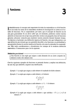 Funciones
Indudablemente el concepto más importante de todas las matemáticas es el de función:
en casi todas las ramas de la matemática moderna la investigación se centra en el es­
tudio de funciones. No es sorprendente, por tanto, que el concepto de función sea de
una gran generalidad. Es un alivio saber que, de momento, podremos centrar nuestra
atención en funciones de un tipo muy particular; incluso esta pequeña clase de funciones
presenta suficiente variación para mantener nuestra atención durante bastante tiempo.
No daremos al principio una definición rigurosa de función, sino que trabajaremos con
una definición provisional que nos permitirá describir a las funciones en profundidad y
nos permitirá ilustrar la noción intuitiva de función, tal como la entienden los matemáti­
cos. Más tarde consideraremos y discutiremos las ventajas de la moderna definición
matemática. Comencemos pues con la siguiente:
Definición provisional---------------------------------------------------------------------------
Una función es una regla que asigna a cada elemento de un cierto conjunto de
números reales otro número real.
Con los siguientes ejemplos de funciones se pretende ilustrar y ampliar esta definición,
la cual, hay que admitirlo, requiere una clarificación.
Ejemplo 1 La regla que asigna a cada número el cuadrado de dicho número.
Ejemplo 2 La regla que asigna a cada número y el número
y3+ 3y + 5
y2+ l *
Ejemplo 3 La regla que asigna a cada número c ^ 1, —1 el número
c3+ 3c + 5
c2- l ’
Ejemplo 4 La regla que asigna a cada número x que satisface —17 < jc < tc/ 3 el
número x2.
3
39
http://librosysolucionarios.net
 