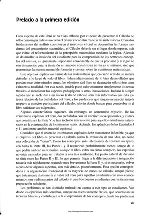 Prefacio a la primera edición
Cada aspecto de este libro se ha visto influido por el deseo de presentar el Cálculo no
sólo como un preludio sino como el primer encuentro real con las matemáticas. Como los
fundamentos del análisis constituyen el marco en el cual se desarrollan las formas mo­
dernas del pensamiento matemático, el Cálculo debería ser el lugar donde esperar, más
que evitar, el reforzamiento de la percepción matemática mediante la lógica. Además
de desarrollar la intuición del estudiante para la comprensión de los hermosos concep­
tos del análisis, es igualmente importante convencerle de que la precisión y el rigor no
son disuasorios para la intuición ni tampoco constituyen un fin en sí mismos, sino que
representan la manera natural de formular y pensar sobre las cuestiones matemáticas.
Este objetivo implica una visión de las matemáticas que, en cierto sentido, se intenta
defender a lo largo de todo el libro. Independientemente de lo bien desarrollados que
puedan estar determinados temas, los objetivos del libro se alcanzarán sólo si éste tiene
éxito en su totalidad. Por esta razón, tendría poco valor enumerar simplemente los temas
tratados, o mencionar los aspectos pedagógicos u otras innovaciones. Incluso la simple
ojeada que se suele dar a un nuevo texto de cálculo será más informativa que esta ex­
tensa relación de las cualidades del libro, y los profesores que tengan un especial interés
respecto a aspectos particulares del cálculo, sabrán donde buscar para comprobar si el
libro satisface sus exigencias.
Algunas características requieren, sin embargo, un comentario explícito. De los
veintinueve capítulos del libro, dos (señalados con un asterisco) son opcionales, y los tres
que constituyen la Parte V se han incluido únicamente para aquellos estudiantes intere­
sados en la construcción de los números reales. Además, los apéndices de los Capítulos 3
y 11 contienen también material opcional.
Considero que el orden de los restantes capítulos debe mantenerse inflexible, ya que
el objetivo del libro es presentar el cálculo como la evolución de una idea, no como
una colección de “temas”. Como los conceptos más interesantes del cálculo no apare­
cen hasta la Parte III, las Partes I y II requerirán probablemente menos tiempo de lo
que podría indicar su extensión, aunque el libro cubre un curso completo, los capítulos
no están pensados para ser tratados a una tasa uniforme. Un punto natural de división
se sitúa entre las Partes II y III, lo que permite llegar a la diferenciación e integración
todavía más rápidamente, tratando tnuy brevemente la Parte II y, si es necesario, volver
a considerar algunos aspectos, con más detalle, posteriormente. Esta opción correspon­
dería a la organización tradicional de la mayoría de cursos de cálculo, aunque pienso
que únicamente disminuiría el valor del libro para aquellos estudiantes con unos conoci­
mientos muy rudimentarios del cálculo, y para los buenos estudiantes que ya tienen una
preparación suficiente.
Los problemas se han diseñado teniendo en cuenta a este tipo de estudiantes. Van
desde los ejercicios más sencillos, aunque no excesivamente fáciles, que desarrollan las
técnicas básicas y contribuyen a la comprensión de los conceptos, hasta los problemas
■■
V
il
http://librosysolucionarios.net
 