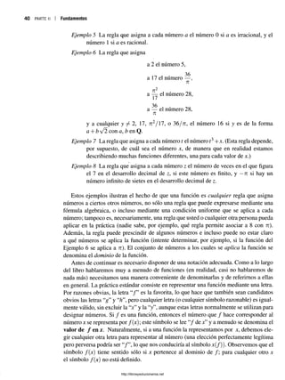 40 PARTE 1
1 Fundamentos
Ejemplo 5 La regla que asigna a cada número a el número 0 si a es irracional, y el
número 1 si a es racional.
Ejemplo 6 La regla que asigna
a 2 el número 5,
i . 36
a 17 el numero — ,
Tí
Tí2
a — el número 28,
17
36
a — el numero 28,
Tí
y a cualquier y / 2, 17, n 2/ l l , o 36/tt, el número 16 si y es de la forma
a + b /2 con a, Z
?en Q.
Ejemplo 7 La regla que asigna a cada número t el número í3+x. (Esta regla depende,
por supuesto, de cuál sea el número x, de manera que en realidad estamos
describiendo muchas funciones diferentes, una para cada valor de x.)
Ejemplo 8 La regla que asigna a cada número z el número de veces en el que figura
el 7 en el desarrollo decimal de z, si este número es finito, y —
ti si hay un
número infinito de sietes en el desarrollo decimal de z.
Estos ejemplos ilustran el hecho de que una función es cualquier regla que asigna
números a ciertos otros números, no sólo una regla que puede expresarse mediante una
fórmula algebraica, o incluso mediante una condición uniforme que se aplica a cada
número; tampoco es, necesariamente, una regla que usted o cualquier otra persona pueda
aplicar en la práctica (nadie sabe, por ejemplo, qué regla permite asociar a 8 con ri).
Además, la regla puede prescindir de algunos números e incluso puede no estar claro
a qué números se aplica la función (intente determinar, por ejemplo, si la función del
Ejemplo 6 se aplica a ri). El conjunto de números a los cuales se aplica la función se
denomina el dominio de la función.
Antes de continuar es necesario disponer de una notación adecuada. Como a lo largo
del libro hablaremos muy a menudo de funciones (en realidad, casi no hablaremos de
nada más) necesitamos una manera conveniente de denominarlas y de referimos a ellas
en general. La práctica estándar consiste en representar una función mediante una letra.
Por razones obvias, la letra “/ ” es la favorita, lo que hace que también sean candidatos
obvios las letras “g ” y “Z
z
”, pero cualquier letra (o cualquier símbolo razonable) es igual­
mente válido, sin excluir la “jc” y la “y”, aunque estas letras normalmente se utilizan para
designar números. Si / es una función, entonces el número que / hace corresponder al
número x se representa por f(x); este símbolo se lee “/ de x”y a menudo se denomina el
valor de / en jc. Naturalmente, si a una función la representamos por x, debemos ele­
gir cualquier otra letra para representar al número (una elección perfectamente legítima
pero perversa podría ser “/ ”, lo que nos conduciría al símbolo x(/)). Observemos que el
símbolo f(x) tiene sentido sólo si x pertenece al dominio de /; para cualquier otro x
el símbolo f(x) no está definido.
http://librosysolucionarios.net
 