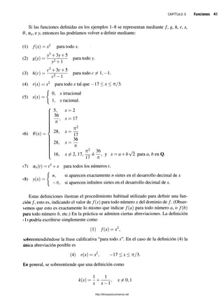 c a p í t u l o 3 Funciones 41
Si las funciones definidas en los ejemplos 1-8 se representan mediante / , g, h, r, s,
9, ax,e y, entonces las podríamos volver a definir mediante:
(1) /(x) = x2 para todo x.
(2) g(y)
(3) h(c)
y3+ 3y + 5
j 2+ 1
c3+ 3c + 5
c2—1
para todo y.
para todo 1,-1.
(4) r(x) = x2 para todo x tal que —17 < x < 7i/3,
(5) s(x) —
0, x irracional
1, x racional.
(6) 0(x)
r 5 ,
36
7
1
28,
28,
16,
V
x —2
x = 17
x =
X =
71
17
36
71
, ti2 , 36
x ^ 2 , 17, — o — , y x
1/ 7
1
a + &/2 para a, b en Q.
(7) ax{t) = t3+ x para todos los números t.
(8) y(x) =
n, si aparecen exactamente n sietes en el desarrollo decimal de x
—
7i, si aparecen infinitos sietes en el desarrollo decimal de x.
Estas definiciones ilustran el procedimiento habitual utilizado para definir una fun­
ción /, esto es, indicando el valor de /(x) para todo número x del dominio de /. (Obser­
vemos que esto es exactamente lo mismo que indicar f(a) para todo número a, o f(b)
para todo número b, etc.) En la práctica se admiten ciertas abreviaciones. La definición
1 1 podría escribirse simplemente como
(!) /(x) = x2,
sobreentendiéndose la frase calificativa “para todo x”. En el caso de la definición (4) la
única abreviación posible es
(4) r(x) = x2, 17 < x < 7i/3.
En general, se sobreentiende que una definición como
1 1
k(x) = - H , x 7^0,1
X x —1
http://librosysolucionarios.net
 