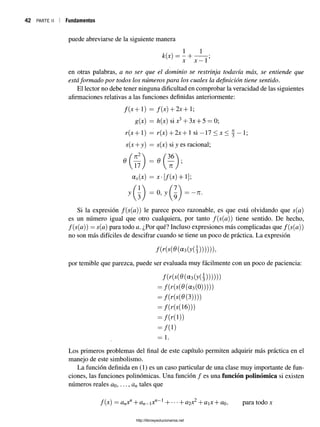 42 PARTE II Fundamentos
puede abreviarse de la siguiente manera
k(x) = - +
x x —1’
en otras palabras, a no ser que el dominio se restrinja todavía más, se entiende que
estáformado por todos los números para los cuales la definición tiene sentido.
El lector no debe tener ninguna dificultad en comprobar la veracidad de las siguientes
afirmaciones relativas a las funciones definidas anteriormente:
f(x + 1) = f(x) + 2 x + l;
g(x) = h(x) six3+ 3x + 5 = 0;
r(x + 1) = r(x) + 2x + 1 si —17 < x < j —1;
s(x + y) = s(x) si J es racional;
ax(x) = x- [/(x) + 1];
y(3 ) = °’j G ) =
Si la expresión f(s(a)) le parece poco razonable, es que está olvidando que s(a)
es un número igual que otro cualquiera, por tanto f(s(a)) tiene sentido. De hecho,
f(s(a)) = s(a) para todo a. ¿Por qué? Incluso expresiones más complicadas que f(s(a))
no son más difíciles de descifrar cuando se tiene un poco de práctica. La expresión
/( r ( s ( 0 (a 3(y( 3 )))))),
por temible que parezca, puede ser evaluada muy fácilmente con un poco de paciencia:
/(r(,(0 (a 3(y(|))))))
= / ( r ( j ( 0 (a 3(0)))))
= /(r(.(0 ( 3))))
= /(r(s(16)))
= /( K 1))
= /(i)
= 1 .
Los primeros problemas del final de este capítulo permiten adquirir más práctica en el
manejo de este simbolismo.
La función definida en (1) es un caso particular de una clase muy importante de fun­
ciones, las funciones polinómicas. Una función / es una función polinómica si existen
números reales ao,..., an tales que
f(x) = anxf1+ an-x n~l H ba2 X2+ ax + ao, para todo x
http://librosysolucionarios.net
 