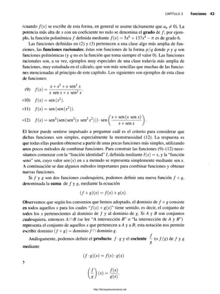 c a p í t u l o 3 Funciones 43
(cuando /(x) se escribe de esta forma, en general se asume tácitamente que an ^ 0). La
potencia más alta de x con un coeficiente no nulo se denomina el grado de /; por ejem­
plo, la función polinómica / definida mediante f(x) = 5x6+ 137x4 —n es de grado 6.
Las funciones definidas en (2) y (3) pertenecen a una clase algo más amplia de fun­
ciones, las funciones racionales; éstas son funciones de la forma p/q donde p y q son
funciones polinómicas (y q no es la función que toma siempre el valor 0). Las funciones
racionales son, a su vez, ejemplos muy especiales de una clase todavía más amplia de
funciones, muy estudiada en el cálculo, que son más sencillas que muchas de las funcio­
nes mencionadas al principio de este capítulo. Los siguientes son ejemplos de esta clase
de funciones:
x + x2-j-x sen2x
(9) /(*)
(10) /(*)
(11) /(*)
(12) /(*)
x sen x + x sen2x
™ íJi
i 12) /(x) = sen2(sen (sen2(x sen2x2))) •sen ^
x + sen (x sen x)
x + sen x
El lector puede sentirse impulsado a preguntar cuál es el criterio para considerar que
dichas funciones son simples, especialmente la monstruosidad (12). La respuesta es
que todas ellas pueden obtenerse a partir de unas pocas funciones más simples, utilizando
unos pocos métodos de combinar funciones. Para construir las funciones (9)—
(12) nece­
sitamos comenzar con la “función identidad” /, definida mediante /(x) = x, y la “función
seno” sen, cuyo valor sen (x) en x a menudo se representa simplemente mediante sen x.
A continuación se dan algunos métodos importantes para combinar funciones y obtener
nuevas funciones.
Si f y g son dos funciones cualesquiera, podemos definir una nueva función f + g,
denominada la suma de / y g, mediante la ecuación
( f + g)(x)=f(x)+g(x).
Observemos que según los convenios que hemos adoptado, el dominio de / + g consiste
en todos aquellos x para los cuales “/(x) + g(x)” tiene sentido, es decir, el conjunto de
todos los x pertenecientes al dominio de / y al dominio de g. Si A y B son conjuntos
cualesquiera, entonces A n B (se lee “A intersección B” o “la intersección de A y # ”)
representa el conjunto de aquellos x que pertenecen a A y a B; esta notación nos permite
escribir dominio ( / + g) = dominio / Pl dominio g.
f
Análogamente, podemos definir el producto / •g y el cociente - (o f / g ) de / y g
mediante
(f-g){x)=f{x)-g(x)
8
8 J g { x ) '
http://librosysolucionarios.net
 