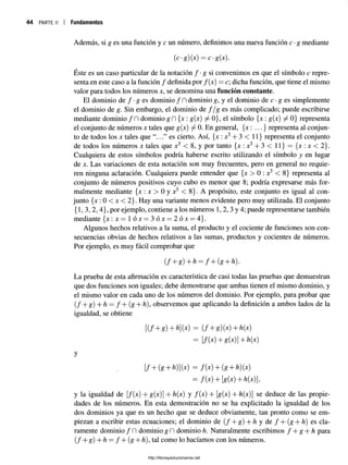 44 parte ii | Fundamentos
Además, si g es una función y c un número, definimos una nueva función c •g mediante
(c-g)M = c-g(X).
Éste es un caso particular de la notación / •g si convenimos en que el símbolo c repre­
senta en este caso a la función / definida por f{x) = c; dicha función, que tiene el mismo
valor para todos los números x, se denomina una función constante.
El dominio de f - g es dominio/ fldominio g, y el dominio de c •g es simplemente
el dominio de g. Sin embargo, el dominio de f / g es más complicado; puede escribirse
mediante dominio /D dominio g fl {x : g(x) ^ 0}, el símbolo {x : g(x) ^ 0} representa
el conjunto de números x tales que g(x) ^ 0. En general, {x : ...} representa al conjun­
to de todos los x tales que es cierto. Así, {x :x3+ 3 < 11} representa el conjunto
de todos los números x tales que x3 < 8, y por tanto {x : x3+ 3 < 11} = {x : x < 2}.
Cualquiera de estos símbolos podría haberse escrito utilizando el símbolo y en lugar
de x. Las variaciones de esta notación son muy frecuentes, pero en general no requie­
ren ninguna aclaración. Cualquiera puede entender que {x > 0 : x3 < 8} representa al
conjunto de números positivos cuyo cubo es menor que 8; podría expresarse más for­
malmente mediante {x : x > 0 y x3 < 8}. A propósito, este conjunto es igual al con­
junto {jc : 0 < jc < 2}. Hay una variante menos evidente pero muy utilizada. El conjunto
{1,3,2, 4}, por ejemplo, contiene a los números 1, 2, 3 y 4; puede representarse también
mediante {jc: jc= 1 óx = 3 ó x = 2 ó x = 4}.
Algunos hechos relativos a la suma, el producto y el cociente de funciones son con­
secuencias obvias de hechos relativos a las sumas, productos y cocientes de números.
Por ejemplo, es muy fácil comprobar que
( f + g)+h = f + ( g + h).
La prueba de esta afirmación es característica de casi todas las pruebas que demuestran
que dos funciones son iguales; debe demostrarse que ambas tienen el mismo dominio, y
el mismo valor en cada uno de los números del dominio. Por ejemplo, para probar que
( / + g) + h = / + (g + h), observemos que aplicando la definición a ambos lados de la
igualdad, se obtiene
[(f + g)+h](x) = ( f + g)(x) + h{x)
= [f(x)+g{x)]+h(x)
y
[f+(g + h)] (x) = f{x) + (g + h) (x)
= f(x) + [g{x)+h(x),
y la igualdad de [/(x) + g(x)] + h(x) y /(x) + [g(x) + h(x)] se deduce de las propie­
dades de los números. En esta demostración no se ha explicitado la igualdad de los
dos dominios ya que es un hecho que se deduce obviamente, tan pronto como se em­
piezan a escribir estas ecuaciones; el dominio de ( f + g) + h y de / + (g + h) es cla­
ramente dominio / fl dominio g fl dominio h. Naturalmente escribimos f + g + h para
( / + g) + h = / + (g + h), tal como lo hacíamos con los números.
http://librosysolucionarios.net
 