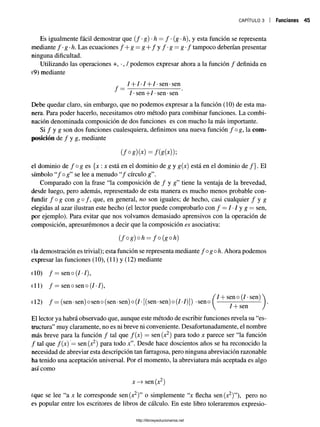c a p í t u l o 3 Funciones 45
Es igualmente fácil demostrar que ( / •g) -h = / •(g -h), y esta función se representa
mediante f-g-h. Las ecuaciones f + g=:g + f y f ' g = g - f tampoco deberían presentar
ninguna dificultad.
Utilizando las operaciones +, •, / podemos expresar ahora a la función / definida en
(9) mediante
/ + /• / + /• sen •sen
7-sen+ 7-sen-sen
Debe quedar claro, sin embargo, que no podemos expresar a la función (10) de esta ma­
nera. Para poder hacerlo, necesitamos otro método para combinar funciones. La combi­
nación denominada composición de dos funciones es con mucho la más importante.
Si / y g son dos funciones cualesquiera, definimos una nueva función / og, la com­
posición de / y g, mediante
(f°g)(x)=f(g(x)y,
el dominio de / og es {x : x está en el dominio de g y g(x) está en el dominio de /}. El
símbolo “/o g ” se lee a menudo “/ círculo g”.
Comparado con la frase “la composición de / y g” tiene la ventaja de la brevedad,
desde luego, pero además, representado de esta manera es mucho menos probable con­
fundir f o g con g o /, que, en general, no son iguales; de hecho, casi cualquier / y g
elegidas al azar ilustran este hecho (el lector puede comprobarlo con / = 7•7 y g = sen,
por ejemplo). Para evitar que nos volvamos demasiado aprensivos con la operación de
composición, apresurémonos a decir que la composición es asociativa:
( f ° g ) ° h = fo (go h)
(la demostración es trivial); esta función se representa mediante f ogoh. Ahora podemos
expresar las funciones (10), (11) y (12) mediante
(10) f —seno (/•/),
(11) f —sen o sen o (7•7),
7+ sen o (7•sen)
(12) f —(sen-sen) oseno (sen-sen) o (7- [(sen-sen) o(7-7)]) -seno
7+ sen
El lector ya habrá observado que, aunque este método de escribir funciones revela su “es­
tructura” muy claramente, no es ni breve ni conveniente. Desafortunadamente, el nombre
más breve para la función / tal que /(x) = sen(x2) para todo x parece ser “la función
/ tal que f(x) = sen (x2) para todo jc”. Desde hace doscientos años se ha reconocido la
necesidad de abreviar esta descripción tan farragosa, pero ninguna abreviación razonable
ha tenido una aceptación universal. Por el momento, la abreviatura más aceptada es algo
así como
x —
>sen (x2)
(que se lee “a x le corresponde sen(x2)” o simplemente “x flecha sen(x2)”), pero no
es popular entre los escritores de libros de cálculo. En este libro toleraremos expresio-
http://librosysolucionarios.net
 
