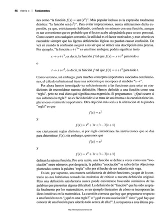 46 parte ii i Fundamentos
nes como “la función f(x) = sen(x2)”. Más popular incluso es la expresión totalmente
drástica: “la función sen(x2)”. Para evitar imprecisiones, nunca utilizaremos dicha ex­
presión, ya que, estrictamente hablando, confunde un número con una función, aunque
es tan conveniente que es probable que el lector acabe adoptándola para su uso personal.
Como ocurre con cualquier convenio, la utilidad es el factor motivador, y este criterio es
razonable siempre que las ligeras deficiencias lógicas no puedan causar confusión. De
véz en cuando la confusión surgirá a no ser que se utilice una descripción más precisa.
Por ejemplo, “la función x + í3” es una frase ambigua; podría significar tanto
x -» x + t3, es decir, la función / tal que /(x) = x + í3 para todo x
o
t —
>x + í3, es decir, la función / tal que f{t) = x + 13 para todo t.
Como veremos, sin embargo, para muchos conceptos importantes asociados con funcio­
nes, el cálculo infinitesimal tiene una notación que incorpora el símbolo “x->”.
Por ahora hemos investigado ya suficientemente a las funciones para estar en con­
diciones de reconsiderar nuestra definición. Hemos definido a una función como una
“regla”, pero no está claro qué significa esta expresión. Si preguntamos “¿Qué ocurre si
nos saltamos la regla?” no es fácil decidir si se trata de una broma o la cuestión tiene im­
plicaciones realmente importantes. Otra objeción más seria a la utilización de la palabra
“regla” es que
/(x) = X
2
f (x) —x2-f 3x + 3 —3(x + 1)
son ciertamente reglas distintas, si por regla entendemos las instrucciones que se dan
para determinar /(x); sin embargo, queremos que
/(x) = x2
y
f (x) —x2+ 3x + 3 —3(x -J- 1)
definan la misma función. Por esta razón, una función se define a veces como una “aso­
ciación” entre números; por desgracia, la palabra “asociación” se salva de las objeciones
planteadas contra la palabra “regla” sólo por el hecho de ser todavía más vaga.
Existe, por supuesto, una manera satisfactoria de definir funciones, ya que de lo con­
trario no nos habríamos tomado las molestias de criticar a nuestra definición original.
Pero una definición satisfactoria nunca puede encontrarse buscando sinónimos de las
palabras que presentan alguna dificultad. La definición de “función” que ha sido acepta­
da finalmente por los matemáticos, es un ejemplo ilustrativo de cómo se incorporan las
ideas intuitivas en la matemática. La cuestión correcta que hay que preguntarse respecto
a una función no es “¿qué es una regla?” o “¿qué es una asociación?” sino “¿qué hay que
conocer de una función para saberlo todo acerca de ella?”. La respuesta a esta última pre-
http://librosysolucionarios.net
 