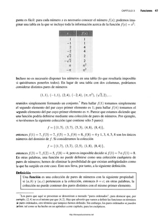 c a p í t u l o 3 Funciones 47
gunta es fácil: para cada número x es necesario conocer el número / ( jc); podemos ima­
ginar una tabla en la que se incluye toda la información acerca de la función / ( jc) = jc2:
1 1
-1 1
2 4
- 2 4
y/2 2
V2 2
n n 2
—n n2
Incluso no es necesario disponer los números en una tabla (lo que resultaría imposible
si quisiéramos ponerlos todos). En lugar de una tabla con dos columnas, podríamos
considerar distintos pares de números
(1,1), (-1,1), (2,4), (-2,4), (n,n2), {y/2,2),...
reunidos simplemente formando un conjunto.* Para hallar /(1) tomamos simplemente
el segundo elemento del par cuyo primer elemento es 1; para hallar f(n) tomamos el
segundo elemento del par cuyo primer elemento es n. Parece que estamos diciendo que
una función podría definirse mediante una colección de pares de números. Por ejemplo,
si tuviésemos la siguiente colección (que contiene sólo 5 pares):
/ = {(1,7), (3,7), (5,3), (4,8), (8,4)},
entonces /(1) = 7, /(3) = 7, /(5) = 3, /(4) = 8, /(8) = 4 y 1, 3, 4, 5, 8 son los únicos
números del dominio de /. Si consideramos la colección
/ = {(1,7), (3,7), (2,5), (1,8), (8,4)},
entonces /(3) = 7, /(2) = 5, /(8) = 4; pero es imposible decidir si /( l) = 7 o /( l) = 8.
En otras palabras, una función no puede definirse como una colección cualquiera de
pares de números; hemos de eliminar la posibilidad de que existan ambigüedades como
l a que ha surgido en este caso. Esto nos lleva, por tanto, a la siguiente definición.
Definición —;
---------------------------------------------------------------------------------------
Una función es una colección de pares de números con la siguiente propiedad:
si (a,b) y (a,c) pertenecen a la colección, entonces b = c; en otras palabras, la
colección no puede contener dos pares distintos con el mismo primer elemento.
‘Los pares que aquí se presentan se denominan a menudo “pares ordenados”, para destacar que, por
remplo. (2,4) no es el mismo par que (4,2). Hay que advertir que vamos a definir las funciones en términos
te pares ordenados, otro término que tampoco hemos definido. Sin embargo, los pares ordenados se pueden
Jeñnir. tal como se ha hecho en un apéndice a este capítulo, para los escépticos.
http://librosysolucionarios.net
 