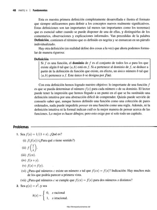 48 parten Fundamentos
Esta es nuestra primera definición completamente desarrollada e ilustra el formato
que siempre utilizaremos para definir a los conceptos nuevos realmente significativos.
Estas definiciones son tan importantes (al menos tan importantes como los teoremas)
que es esencial saber cuando se puede disponer de una de ellas, y distinguirlas de los
comentarios, observaciones y explicaciones informales. Van precedidas de la palabra
Definición, contienen el término que es definido en negrita y se enmarcan en un párrafo
individualizado.
Hay otra definición (en realidad define dos cosas a la vez) que ahora podemos formu­
lar de manera rigurosa:
Definición ----------------------------------------------------------------------------------------
Si / es una función, el dominio de / es el conjunto de todos los a para los que
existe algún b tal que (a, b) está en /. Si a pertenece al dominio de /, se deduce a
partir de la definición de función que existe, en efecto, un único número b tal que
(a,b) pertenece a /. Este único b se designa por f ( a ) .
Con esta definición hemos logrado nuestro objetivo: lo importante de una función /
es que se pueda determinar el número f(x) para cada número x de su dominio. El lector
puede tener la impresión que hemos llegado a un punto en el que se ha sustituido una
definición intuitiva por una abstracción difícil de comprender. Quizás puede servirle de
consuelo saber que, aunque hemos definido una función como una colección de pares
ordenados, nada puede impedirle pensar en una función como una regla. Además, ni la
definición intuitiva ni la formal indican cuál es la mejor manera de pensar acerca de las
funciones. Lo mejor es hacer dibujos; pero esto exige por sí solo todo un capítulo.
Problemas
1. Sea f(x) = 1/(1 + x). ¿Qué es?
(i) f(f{x)) (¿Para qué x tiene sentido?)
<i¡) / ( j
(iü) f{cx).
(iv) f(x + y).
(v) f(x)+f(y).
(vi) ¿Para qué números c existe un número x tal quef(cx) = f(x)l Indicación: Hay muchos más
de los que podría parecer a primera vista.
(vii) ¿Para qué números c se cumple que f(cx) = f(x) para dosnúmeros x distintos?
2. Sea g{x) = x2, y sea
0, x racional
h(x) = {
1, x irracional.
http://librosysolucionarios.net
 