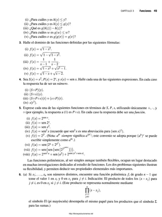 c a p í t u l o 3 Funciones 49
(i) ¿Para cuáles y es h(y) < y?
(ii) ¿Para cuáles y es h{y) < g{y)?
(iii) ¿Qué es g(h(z)) - h{z)l
(iv) ¿Para cuáles w es g(w) < wl
(v) ¿Para cuáles e es g(g(e)) = g(s)?
3. Halle el dominio de las funciones definidas por las siguientes fórmulas:
(i) f ( x
(ii) f ( x
(iii) f{x
(iv) f ( x
(v) f ( x
= Jl —x2.
= y /1 — y / i — x 2.
1 1
+
x —1 x —2
— y / í — X2 y/x2 — 1
—y j 1—X+ y jX—2.
4. Sea S(x) = x2, P(x) = 2X
, y .s(x) = sen x. Halle cada una de las siguientes expresiones. En cada caso
la respuesta ha de ser un número.
(i) (SoP)(y).
(ii) (5os)(y).
(iii) (SoPos)(t) + (soP)(t).
(iv) s(t3).
5. Exprese cada una de las siguientes funciones en términos de S, P, s, utilizando únicamente +, •, y
o (por ejemplo, la respuesta a (1) es Pos). En cada caso la respuesta debe ser una.función.
(i) /(x) = 2sen*.
(ii) f(x) — sen 2X.
(iii) /(x) = senx2.
(iv) /(x) = sen2x (recuerde que sen2x es una abreviación para (senx)2).
(v) f{t) = T?. (Nota: ab
Csiempre significa este convenio se adopta porque (ab)c se puede
escribir simplemente como abc.)
(vi) f(u) = sen(2" + 2"2).
(vii) f(y) = sen (sen (sen (222 ))).
(viii) f{a) = 2sen2fl + sen (a2) + 2sen(£
*
2+sena).
Las funciones polinómicas, al ser simples aunque también flexibles, ocupan un lugar destacado
en muchas investigaciones dedicadas al estudio de funciones. Los dos problemas siguientes ilustran
su flexibilidad, y permiten deducir sus propiedades elementales más importantes.
6. (a) Si xi, ..., xn son números distintos, encuentre una función polinómica f de grado n —1 que
tome el valor 1 en x¿ y 0 en xj para j ^ i. Indicación: El producto de todos los (x —xf) para
j f /, es 0 en x¡ si j f i. (Este producto se representa normalmente mediante
n (*-*/)>
7=1
el símbolo II (pi mayúscula) desempeña el mismo papel para los productos que el símbolo E
para las sumas.)
http://librosysolucionarios.net
 