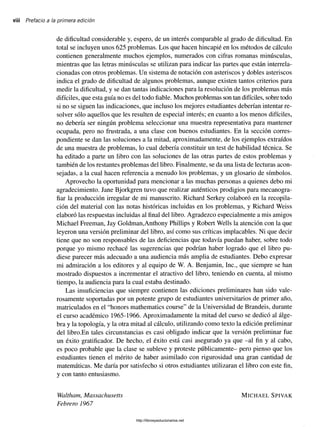 viii Prefacio a la primera edición
de dificultad considerable y, espero, de un interés comparable al grado de dificultad. En
total se incluyen unos 625 problemas. Los que hacen hincapié en los métodos de cálculo
contienen generalmente muchos ejemplos, numerados con cifras romanas minúsculas,
mientras que las letras minúsculas se utilizan para indicar las partes que están interrela-
cionadas con otros problemas. Un sistema de notación con asteriscos y dobles asteriscos
indica el grado de dificultad de algunos problemas, aunque existen tantos criterios para
medir la dificultad, y se dan tantas indicaciones para la resolución de los problemas más
difíciles, que esta guía no es del todo fiable. Muchos problemas son tan difíciles, sobre todo
si no se siguen las indicaciones, que incluso los mejores estudiantes deberían intentar re­
solver sólo aquellos que les resulten de especial interés; en cuanto a los menos difíciles,
no debería ser ningún problema seleccionar una muestra representativa para mantener
ocupada, pero no frustrada, a una clase con buenos estudiantes. En la sección corres­
pondiente se dan las soluciones a la mitad, aproximadamente, de los ejemplos extraídos
de una muestra de problemas, lo cual debería constituir un test de habilidad técnica. Se
ha editado a parte un libro con las soluciones de las otras partes de estos problemas y
también de los restantes problemas del libro. Finalmente, se da una lista de lecturas acon­
sejadas, a la cual hacen referencia a menudo los problemas, y un glosario de símbolos.
Aprovecho la oportunidad para mencionar a las muchas personas a quienes debo mi
agradecimiento. Jane Bjorkgren tuvo que realizar auténticos prodigios para mecanogra­
fiar la producción irregular de mi manuscrito. Richard Serkey colaboró en la recopila­
ción del material con las notas históricas incluidas en los problemas, y Richard Weiss
elaboró las respuestas incluidas al final del libro. Agradezco especialmente a mis amigos
Michael Freeman, Jay Goldman,Anthony Phillips y Robert Wells la atención con la que
leyeron una versión preliminar del libro, así como sus críticas implacables. Ni que decir
tiene que no son responsables de las deficiencias que todavía puedan haber, sobre todo
porque yo mismo rechacé las sugerencias que podrían haber logrado que el libro pu­
diese parecer más adecuado a una audiencia más amplia de estudiantes. Debo expresar
mi admiración a los editores y al equipo de W. A. Benjamin, Inc., que siempre se han
mostrado dispuestos a incrementar el atractivo del libro, teniendo en cuenta, al mismo
tiempo, la audiencia para la cual estaba destinado.
Las insuficiencias que siempre contienen las ediciones preliminares han sido vale­
rosamente soportadas por un potente grupo de estudiantes universitarios de primer año,
matriculados en el “honors mathematics course” de la Universidad de Brandéis, durante
el curso académico 1965-1966. Aproximadamente la mitad del curso se dedicó al álge­
bra y la topología, y la otra mitad al cálculo, utilizando como texto la edición preliminar
del libro.En tales circunstancias es casi obligado indicar que la versión preliminar fue
un éxito gratificador. De hecho, el éxito está casi asegurado ya que -al fin y al cabo,
es poco probable que la clase se subleve y proteste públicamente- pero pienso que los
estudiantes tienen el mérito de haber asimilado con rigurosidad una gran cantidad de
matemáticas. Me daría por satisfecho si otros estudiantes utilizaran el libro con este fin,
y con tanto entusiasmo.
Waltham, Massachusetts
Febrero 1967
M i c h a e l S p iv a k
http://librosysolucionarios.net
 