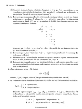 p a r t e ii I Fundamentos
(b) Encuentre ahora una función polinómica / de grado n —1 tal que /(x¿) = donde a , ..., an
son números dados. (Utilice las funciones del apartado (a). La fórmula que se obtendrá es la
denominada “fórmula de interpolación de Lagrange”.)
7. (a) Demuestre que para cualquier función polinómica / , y cualquier número a, existe una función
polinómica g, y un número b, tal que f(x) = (x —a)g{x) + b para todo x. (La idea consiste
simplemente en dividir /(x) por (x —a) mediante la división larga hasta encontrar un resto
constante. Por ejemplo, el cálculo
x2 +x —
2
x —1) x3 —
3x + 1
3 2
X —
X
x2 —
3x
2
X —
X
—
2x +1
—
2x -j- 2
- 1
demuestra que x3—3x + 1 = (x —1)(x2+ x —2) —1. Es posible dar una demostración formal
por inducción sobre el grado de /.)
(b) Demuestre que si f(a) = 0, entonces /(x) = (x —a)g(x) para alguna función polinómica g. (La
recíproca es evidente.)
(c) Demuestre que si / es una función polinómica de grado n, entonces / posee como máximo n
raíces, es decir, existen como máximo n números a con f ( a ) = 0.
(d) Demuestre que para cada n existe una función polinómica de grado n con n raíces. Si n es par,
encuentre una función polinómica de grado n que no posea raíces, y si n es impar, encuentre
una con sólo una raíz.
8. ¿Para qué números a, b, c y d la función
ax + b
cx--d
satisface /(/(x )) = x para todo x? (¿Para qué números dicha ecuación tiene sentido?)
9. (a) Si A es un conjunto cualquiera de números reales, defina una función Ca de la manera siguiente:
{
1, si x pertenece a A
0, si x no pertenece a A.
Encuentre expresiones para Cahb >Caub y Cr_a, en términos de Ca y Cb- (El símbolo AHB
se ha definido en este capítulo, pero los otros dos pueden ser nuevos para el lector. Pueden
definirse de la siguiente manera:
AUfi = {x: x pertenece a A o x pertenece a B},
R —A = {x : x pertenece a R pero x no pertenece a A}.)
http://librosysolucionarios.net
 