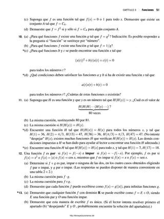 c a p í t u l o 3 Funciones 51
(c) Suponga que / es una función tal que f(x) = 0 o 1 para todo x. Demuestre que existe un
conjunto A tal que / = Ca -
(d) Demuestre que f = f 2 si y sólo si f = Ca para algún conjunto A.
10. (a) ¿Para qué funciones / existe una función g tal que / = g2l Indicación: Es posible responder a
la pregunta si “función” se sustituye por “número”.
(b) ¿Para qué funciones / existe una función g tal que f = l/gl
*(c) ¿Para qué funciones b y c se puede encontrar una función x tal que
(.x(t))2+ b{t)x(t) + c(t) = 0
para todos los números t ?
*(d) ¿Qué condiciones deben satisfacer las funciones a y b si ha de existir una función x tal que
a(t)x(t) + b(t) = 0
para todos los números ti ¿Cuántas de estas funciones x existirán?
11. (a) Suponga que H es una función y que y es un número tal que H{H{y)) = y. ¿Cuál es el valor de
V------------------------------v ------------------------------/
80 veces
(b) La misma cuestión, sustituyendo 80 por 81.
(c) La misma cuestión si H(H(y)) = H(y).
*(d) Encuentre una función H tal que H(H(x)) = H(x) para todos los números x, y tal que
H( 1) = 36, H{2) = n/3, H(3) = 47, H(36) = 36, H(n/3) = n/3, H (47)= 47. (No intente
“despejar” H(x); existen muchas funciones H que verifican H(H(x)) = H(x). Las demás con­
diciones impuestas a H se han dado para ayudar al lector a encontrar una función H adecuada.)
*(e) Encuentre una función H tal que H(H(x)) = H(x) para todo x, y tal que H( 1) = 7, H(ll) — 18.
12. Una función / es par si f(x) = f ( —
x) e impar si f(x) = —/ ( —
x). Por ejemplo, / es par si
f[x) = x2 o f(x) = x o f(x) = eosx, mientras que/ es impar si/(x) = x o /(x ) = senx.
(a) Determine si / + g es par, impar o ninguna de las dos, en los cuatro casos obtenidos eligiendo
/ par o impar, y g par o impar. (Las respuestas se pueden disponer de manera conveniente en
una tabla 2x2.)
i
(b) La misma cuestión para f-g.
(c) La misma cuestión para / og.
(d) Demuestre que cada función / puede escribirse como /(x) = g(|x|), para infinitas funciones g.
*13. (a) Demuestre que cualquier función / con dominio R se puede escribir como / —E + O, siendo
E una función par y O una función impar.
(b) Demuestre que esta manera de escribir / es única. (Si el lector intenta resolver primero el
apartado (b) “despejando” E y O , probablemente encuentre la solución del apartado(a).)
http://librosysolucionarios.net
 