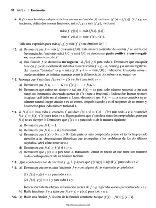 52 PARTE II Fundamentos
14. Si / es una función cualquiera, defina una nueva función |/| mediante |/|(x) = f(x). Si / y g son
funciones, defina dos nuevas funciones, máx (/, g) y mín (/, g), mediante
máx (/, g) (x) = máx (f(x) ,g(x)),
mín (/, g) (x) = mín (f(x), g(x)).
Halle una expresión para máx (/, g) y mín (/, g) en términos de | |.
15. (a) Demuestre que / = máx (/, 0) + mín (/, 0). Esta manera particular de escribir / se utiliza con
frecuencia; las funciones máx (/, 0) y mín (/, 0) se denominan parte positiva y parte negati­
va, respectivamente, de /.
(a) Una función / se denomina no negativa si f(x) > 0 para todo x. Demuestre que cualquier
función / puede escribirse de infinitas maneras como / = g —
h, donde g y h son nonegativas.
(La manera “estándar” es g = m áx(/,0) y h — —m ín(/,0).) Indicación:Cualquier número
puede escribirse de infinitas maneras como la diferencia de dos números no negativos.
*16. Suponga que / satisface f(x + y) = /(x) + /(y) para todo re y .
(a) Demuestre que /(x  H -xn) = f( x i) H -f(xn).
(b) Demuestre que existe un número c tal que f(x) = ex para todo número racional x (en este
punto no intentamos decir nada acerca de f(x) para x irracional). Indicación: Intente primero
imaginar cuál debe ser el número c. Luego demuestre que f(x) —ex, primero cuando x es un
número natural, luego cuando x es un entero, después cuando x es el recíproco de un entero y,
finalmente, para todo número racional x.
*17. Si f(x) = 0 para todo x, entonces / satisface /(x + y) = /(x) + /(y ) para todo x e y, y también
f(x •y) = /(x) •/(y) para todo x e y. Suponga ahora que / satisface estas dos propiedades, pero que
/(x) no es siempre 0. Demuestre que /(x) = x para todo x, de la manera siguiente:
(a) Demuestre que /(1) = 1.
(b) Demuestre que /(x) = x si x es racional.
(c) Demuestre que /(x) > 0 si x > 0. (Esta parte es más complicada pero si el lector ha prestado
atención a las observaciones filosóficas que acompañan a los problemas de los dos últimos
capítulos, sabrá cómo resolverlo.)
(d) Demuestre que /(x) > f{y) si x > y.
(e) Demuestre que /(x) = x para todo x. Indicación: Utilice el hecho de que entre dos números
reales cualesquiera existe un número racional.
*18. ¿Qué condiciones han de verificar / , g, h, y k para que /(x)g(y) = h(x)k(y) para todo x e y?
*19. (a) Demuestre que no existen funciones f y g con alguna de las siguientes propiedades:
(1) /(x) + g(y) = xy para todo x e y.
(2) /(x) •g(y) = x + y para todo x e y.
Indicación: Intente obtener información acerca de / o g eligiendo valores particulares de x e y.
(b) Halle funciones f y g tales que /(x + y) = g(xy) para todo x e y.
*20. (a) Halle una función / , distinta de la función constante, tal que |/(y) —/(x) | < |y —x|.
http://librosysolucionarios.net
 