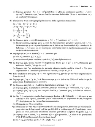 CAPÍTULO 3 Funciones 53
(b) Suponga que f ( y ) - f(x) < (y —x)2 para todo x e y. (¿Por qué implica esto que f(y) —f ( x )| <
(y —x)2?) Demuestre que / es una función constante. Indicación: Divida el intervalo de x a y
en n subintervalos iguales.
21. Demuestre o dé un contraejemplo para cada una de las siguientes afirmaciones:
(a) f o ( g + h ) = f o g + fo h.
(b) (g + h ) o f = g o f + hof.
(c)
22. (a) Suponga que g —hof. Demuestre que si /(x) = /(y), entonces g(x) = g(y).
(b) Recíprocamente, suponga que / y g son dos funciones tales que g(x) = g(y) si f(x) = f(y).
Demuestre que g = hofpara alguna función h. Indicación: Intente definir h(z) cuando z es de
la forma z = f(x) (estos son los únicos z que importan) y utilice la hipótesis para demostrar que
su definición es consistente.
23. Suponga que / o g = /, donde /(x) = x. Demuestre que
(a) si x ^ y, entonces g(x) ^ g(y);
(b) cada número b puede escribirse como b = f(c¡) para algún número a.
*24. (a) Suponga que g es una función con la propiedad de que g(x) j- g(y) six ^ y. Demuestre que
existe una función / tal que / o g = /.
(b) Suponga que / es una función tal que cada número b puede escribirse como b = f (a ) para
algún número a. Demuestre que existe una función g tal que f o g = I.
*25. Halle una función / tal que g o f = I para alguna función g, pero tal que noexista ninguna función
h con f oh —I.
*26. Suponga que f ° g —l y h o f —I. Demuestre que g — h. Indicación: Utilice el hecho de que la
composición de aplicaciones es asociativa.
27. (a) Suponga que /(x) = x + 1. ¿Existe alguna función g tal que f ° g = g o f l
(b) Suponga que / es una función constante. ¿Para qué funciones g se verifica que / o g = g o /?
(c) Suponga que / o g = g o / para cualquier función g. Demuestre que / es la función identidad,
f{x) = X.
28. (a) Sea F el conjunto de todas las funciones cuyo dominio es R. Utilizando + y •tal como se han
definido en este capítulo, demuestre que se verifican todas las propiedades P1-P9, excepto la
P7, si se interpretan 0 y 1 como funciones constantes.
(b) Demuestre que P7 no se verifica.
*(c) Demuestre que P10-P12 no pueden verificarse. En otras palabras, demuestre que no existe nin­
guna colección de funciones P en F, tal que P10-P12 se verifiquen para P. (Es suficiente, y sim­
plifica las cosas, considerar únicamente funciones que valen 0 excepto en dos puntos xo y x .)
(d) Suponga que se define / < g mediante /(x) < g(x) para todo x. ¿Cuáles de las propiedades
P'IO-P'13 (del Problema 1-8) se verifican ahora?
(e) S i/ < g, ¿se verifica que h o f < h og ? ¿ E s / oh < goh ?
http://librosysolucionarios.net
 