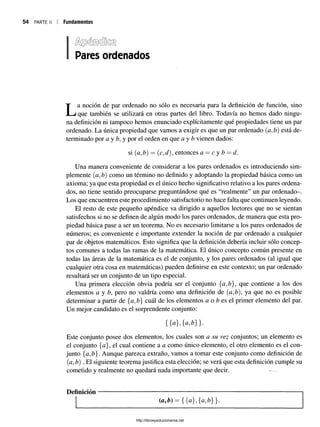 54 PARTE II Fundamentos
Pares ordenados
La noción de par ordenado no sólo es necesaria para la definición de función, sino
que también se utilizará en otras partes del libro. Todavía no hemos dado ningu­
na definición ni tampoco hemos enunciado explícitamente qué propiedades tiene un par
ordenado. La única propiedad que vamos a exigir es que un par ordenado (a, tí) está de­
terminado por a y b, y por el orden en que a y b vienen dados:
si (a,b) = (c,d), entonces a —c y b = d.
Una manera conveniente de considerar a los pares ordenados es introduciendo sim­
plemente (a,b) como un término no definido y adoptando la propiedad básica como un
axioma; ya que esta propiedad es el único hecho significativo relativo a los pares ordena­
dos, no tiene sentido preocuparse preguntándose qué es “realmente” un par ordenado-.
Los que encuentren este procedimiento satisfactorio no hace falta que continúen leyendo.
El resto de este pequeño apéndice va dirigido a aquellos lectores que no se sientan
satisfechos si no se definen de algún modo los pares ordenados, de manera que esta pro­
piedad básica pase a ser un teorema. No es necesario limitarse a los pares ordenados de
números; es conveniente e importante extender la noción de par ordenado a cualquier
par de objetos matemáticos. Esto significa que la definición debería incluir sólo concep­
tos comunes a todas las ramas de la matemática. El único concepto común presente en
todas las áreas de la matemática es el de conjunto, y los pares ordenados (al igual que
cualquier otra cosa en matemáticas) pueden definirse en este contexto; un par ordenado
resultará ser un conjunto de un tipo especial.
Una primera elección obvia podría ser el conjunto que contiene a los dos
elementos a y b, pero no valdría como una definición de (a,/?), ya que no es posible
determinar a partir de {a, tí) cuál de los elementos a o b es el primer elemento del par.
Un mejor candidato es el sorprendente conjunto:
{{a},{a,¿}}.
Este conjunto posee dos elementos, los cuales son a su vez conjuntos; un elemento es
el conjunto {a}, el cual contiene a a como único elemento, el otro elemento es el con­
junto {a,b}. Aunque parezca extraño, vamos a tomar este conjunto como definición de
(a, tí) . El siguiente teorema justifica esta elección; se verá que esta definición cumple su
cometido y realmente no quedará nada importante que decir. -
Definición
http://librosysolucionarios.net
 