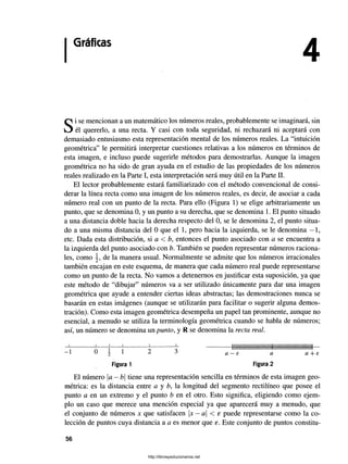 Gráficas
Si se mencionan a un matemático los números reales, probablemente se imaginará, sin
él quererlo, a una recta. Y casi con toda seguridad, ni rechazará ni aceptará con
demasiado entusiasmo esta representación mental de los números reales. La “intuición
geométrica” le permitirá interpretar cuestiones relativas a los números en términos de
esta imagen, e incluso puede sugerirle métodos para demostrarlas. Aunque la imagen
geométrica no ha sido de gran ayuda en el estudio de las propiedades de los números
reales realizado en la Parte I, esta interpretación será muy útil en la Parte II.
El lector probablemente estará familiarizado con el método convencional de consi­
derar la línea recta como una imagen de los números reales, es decir, de asociar a cada
número real con un punto de la recta. Para ello (Figura 1) se elige arbitrariamente un
punto, que se denomina 0, y un punto a su derecha, que se denomina 1. El punto situado
a una distancia doble hacia la derecha respecto del 0, se le denomina 2, el punto situa­
do a una misma distancia del 0 que el 1, pero hacia la izquierda, se le denomina —1,
etc. Dada esta distribución, si a < b, entonces el punto asociado con a se encuentra a
la izquierda del punto asociado con b. También se pueden representar números raciona­
les, como de la manera usual. Normalmente se admite que los números irracionales
también encajan en este esquema, de manera que cada número real puede representarse
como un punto de la recta. No vamos a detenemos en justificar esta suposición, ya que
este método de “dibujar” números va a ser utilizado únicamente para dar una imagen
geométrica que ayude a entender ciertas ideas abstractas; las demostraciones nunca se
basarán en estas imágenes (aunque se utilizarán para facilitar o sugerir alguna demos­
tración). Como esta imagen geométrica desempeña un papel tan prominente, aunque no
esencial, a menudo se utiliza la terminología geométrica cuando se habla de números;
así, un número se denomina un punto, y R se denomina la recta real.
•
— I— ------------ J ------------L--------J --------------------- 1
----------=
-----------L_ 1
-------------------------------- 1
--------------------------------1
-----
~ 1 0  1 2 3 a —E a a + e
Figura 1 Figura 2
El número a —b tiene una representación sencilla en términos de esta imagen geo­
métrica: es la distancia entre a y b, la longitud del segmento rectilíneo que posee el
punto a en un extremo y el punto b en el otro. Esto significa, eligiendo como ejem­
plo un caso que merece una mención especial ya que aparecerá muy a menudo, que
el conjunto de números x que satisfacen x —a < e puede representarse como la co­
lección de puntos cuya distancia a a es menor que e. Este conjunto de puntos constitu-
56
http://librosysolucionarios.net
 