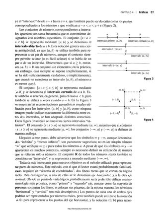 c a p í t u l o 4 1 Gráficas 57
a
4
b
4
a
«-
intervalo abierto (a, b) intervalo cerrado [a, b]
intervalo (—oo, a)
a
■f
a
4-
a
intervalo (-o o , a]
a
ye el “intervalo” desde a —s hasta a + e, que también puede ser descrito como los puntos
correspondientes a los números x que verifican a —e < x < a + e (Figura 2).
Los conjuntos de números correspondientes a interva­
los aparecen con tanta frecuencia que es conveniente de­
signarlos con nombres específicos. El conjunto {x : a <
x < b} se representa mediante (a, tí) y se denomina el
intervalo abierto de a a b. Esta notación genera una cier­
ta ambigüedad, ya que (a, tí) se utiliza también para re­
presentar a un par de números, aunque el contexto siem­
pre permite aclarar (o es fácil aclarar) si se habla de un
par o de un intervalo. Observemos que si a > b, enton­
ces (a. b) —0, un conjunto sin elementos; en la práctica,
sin embargo, casi siempre se supone (explícitamente, si
se ha sido suficientemente cuidadoso, o implícitamente),
que cuando se menciona un intervalo (a, b), el núméro a
es menor que b.
El conjunto {x : a < x < b} se representa mediante
a. tí y se denomina el intervalo cerrado de a a b. Es­
te símbolo se reserva, en general, para el caso a <b, pero
también se utiliza a veces cuando a = b. En la Figura 3
se muestran las representaciones geométricas usuales uti­
lizadas para los intervalos (a, tí) y [a, b como ninguna
imagen puede indicar exactamente la diferencia entre es­
tos dos intervalos, se han adoptado distintos convenios.
En la Figura 3 también se muestran ciertos intervalos “in­
finitos”. El conjunto {x:x> a} se representa mediante {a1°o), mientras que el conjunto
{ x :x > a} se representa mediante [a, oo); los conjuntos (—
oo5a) y (—
oo, a] se definen de
manera análoga.
Llegados a este punto, debe advertirse que los símbolos oo y —
oo?aunque denomina­
dos “infinito” y “menos infinito”, son puramente sugestivos; no existe ningún número
~oc“ que verifique oo> a para todos los números a. A pesar de que los símbolos ooy —
oo
aparecerán en muchos contextos, siempre es necesario definir su utilización de manera
que se refieran sólo a números. El conjunto R de todos los números reales también se
considera un “intervalo”, y se representa a menudo mediante (—
oo^ oo).
Todavía más interesante para nuestros objetivos es el método utilizado para represen­
tar pares de números. Este método, con el que el lector estará probablemente familiari­
zado. requiere un “sistema de coordenadas”, dos líneas rectas que se cortan en ángulo
recto. Para distinguirlas, a una de ellas se le denomina eje horizontal, y a la otra eje
vertical. (Desde un punto de vista lógico, probablemente sería preferible utilizar una ter­
minología más prosaica, como “primer” y “segundo” eje, aunque como la mayoría de
personas sostienen los libros, o colocan sus pizarras, de la misma manera, los términos
“horizontal” y “vertical” son más descriptivos.) Los puntos de cada uno de ambos ejes
podrían ser representados por números reales, pero también puede utilizarse la notación
a. 0) para representar a los puntos del eje horizontal, y la notación (0, tí) para repre-
b
intervalo {a, oo)
intervalo [a, oo)
Figura 3
http://librosysolucionarios.net
 