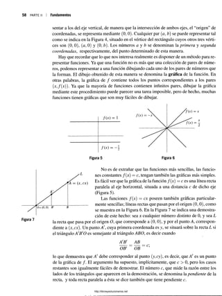 58 PARTE II Fundamentos
sentar a los del eje vertical, de manera que la intersección de ambos ejes, el “origen” de
coordenadas, se representa mediante (0, 0). Cualquier par (a, b) se puede representar tal
como se indica en la Figura 4, situado en el vértice del rectángulo cuyos otros tres vérti­
ces son (0, 0), (a, 0) y (0, b). Los números a y b se denominan la primera y segunda
coordenadas, respectivamente, del punto determinado de esta manera.
Hay que recordar que lo que nos interesa realmente es disponer de un método para re­
presentar funciones. Ya que una función no es más que una colección de pares de núme­
ros, podemos representar a una función dibujando cada uno de los pares de números que
la forman. El dibujo obtenido de esta manera se denomina la gráfica de la función. En
otras palabras, la gráfica de / contiene todos los puntos correspondientes a los pares
(jc,/(jc)). Ya que la mayoría de funciones contienen infinitos pares, dibujar la gráfica
mediante este procedimiento puede parecer una tarea imposible, pero de hecho, muchas
funciones tienen gráficas que son muy fáciles de dibujar.
•'A = (x, ex)
A
0 = (0 ,0 ) B'
Figura 7
No es de extrañar que las funciones más sencillas, las funcio­
nes constantes f(x) = c, tengan también las gráficas más simples.
Es fácil ver que la gráfica de la función f(x) = c es una línea recta
paralela al eje horizontal, situada a una distancia c de dicho eje
(Figura 5).
Las funciones f(x) = ex poseen también gráficas particular­
mente sencillas; líneas rectas que pasan por el origen (0, 0), como
se muestra en la Figura 6. En la Figura 7 se indica una demostra­
ción de este hecho: sea x cualquier número distinto de 0, y sea L
la recta que pasa por el origen O, que corresponde a (0, 0), y por el punto A, correspon­
diente a (jc,ex). Un punto A', cuya primera coordenada es y, se situará sobre la recta L si
el triángulo A'B'O es semejante al triángulo ABO, es decir cuando i
A'B' AB
B
OBf OB
c;
lo que demuestra que A' debe corresponder al punto (y, cy), es decir, que A! es un punto
de la gráfica de /. El argumento ha supuesto, implícitamente, que c > 0, pero los casos
restantes son igualmente fáciles de demostrar. El número c, que mide la razón entre los
lados de los triángulos que aparecen en la demostración, se denomina la pendiente de la
recta, y toda recta paralela a ésta se dice también que tiene pendiente c.
http://librosysolucionarios.net
 