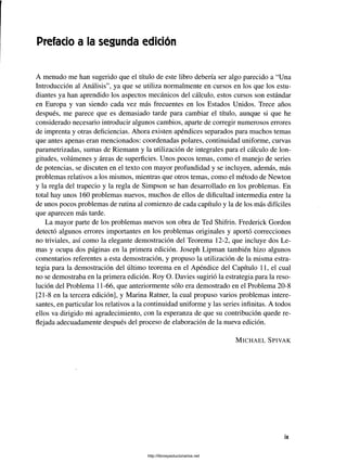 Prefacio a la segunda edición
A menudo me han sugerido que el título de este libro debería ser algo parecido a “Una
Introducción al Análisis”, ya que se utiliza normalmente en cursos en los que los estu­
diantes ya han aprendido los aspectos mecánicos del cálculo, estos cursos son estándar
en Europa y van siendo cada vez más frecuentes en los Estados Unidos. Trece años
después, me parece que es demasiado tarde para cambiar el título, aunque si que he
considerado necesario introducir algunos cambios, aparte de corregir numerosos errores
de imprenta y otras deficiencias. Ahora existen apéndices separados para muchos temas
que antes apenas eran mencionados: coordenadas polares, continuidad uniforme, curvas
parametrizadas, sumas de Riemann y la utilización de integrales para el cálculo de lon­
gitudes, volúmenes y áreas de superficies. Unos pocos temas, como el manejo de series
de potencias, se discuten en el texto con mayor profundidad y se incluyen, además, más
problemas relativos a los mismos, mientras que otros temas, como el método de Newton
y la regla del trapecio y la regla de Simpson se han desarrollado en los problemas. En
total hay unos 160 problemas nuevos, muchos de ellos de dificultad intermedia entre la
de unos pocos problemas de rutina al comienzo de cada capítulo y la de los más difíciles
que aparecen más tarde.
La mayor parte de los problemas nuevos son obra de Ted Shifrin. Frederick Gordon
detectó algunos errores importantes en los problemas originales y aportó correcciones
no triviales, así como la elegante demostración del Teorema 12-2, que incluye dos Le­
mas y ocupa dos páginas en la primera edición. Joseph Lipman también hizo algunos
comentarios referentes a esta demostración, y propuso la utilización de la misma estra­
tegia para la demostración del último teorema en el Apéndice del Capítulo 11, el cual
no se demostraba en la primera edición. Roy O. Davies sugirió la estrategia para la reso­
lución del Problema 11-66, que anteriormente sólo era demostrado en el Problema 20-8
[21-8 en la tercera edición], y Marina Ratner, la cual propuso varios problemas intere­
santes, en particular los relativos a la continuidad uniforme y las series infinitas. A todos
ellos va dirigido mi agradecimiento, con la esperanza de que su contribución quede re­
flejada adecuadamente después del proceso de elaboración de la nueva edición.
M ic h a e l S p iv a k
http://librosysolucionarios.net
 