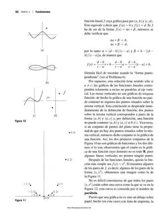 60 PARTE II Fundamentos
(a)
(b)
(c) (d)
Figura 10
función lineal / cuya gráfica pasa por (a, b) y (c, d).
Esto equivale a decir que f(a) —b y f(c) = d. Si /
ha de ser de la forma /(x) = ax + /3, entonces se
debe verificar que
CLQ - f - f3 — b j
etc+ ¡3 =: ¿/;
por lo tanto a — {d —tí)/{c —a) y [3 = b —[{d —
b)/(c —a)a, de manera que
d —b d —b d —b
f(x) = x + b --------- a— ------- (x —a) + b.
c —a c —a c —a
fórmula fácil de recordar usando la “forma punto-
pendiente” (ver el Problema 6 ).
Por supuesto, esta solución tiene sentido sólo si
a 7^ c; las gráficas de las funciones lineales corres­
ponden solamente a rectas no paralelas al eje verti­
cal. Las rectas verticales no son gráficas de ninguna
función; de hecho la gráfica de una función no pue­
de contener ni siquiera dos puntos situados sobre la
misma vertical. Esta conclusión se desprende inme­
diatamente de la definición de función; dos puntos
sobre la misma vertical corresponden a pares de la
forma (a, b) y (a, c) y, por definición, una función
no puede contener (a, tí) y (a, c) si b ^ c. Viceversa,
si un conjunto de puntos del plano tiene la propie­
dad de que no hay dos puntos situados sobre la mis­
ma vertical, entonces dicho conjunto es la gráfica de
una función. Así, los dos primeros conjuntos de la
Figura 10 no son gráficas de funciones y los dos últi­
mos sí lo son; observemos que el cuarto es la gráfi­
ca de una función cuyo dominio no es todo R, pues
algunas líneas verticales no poseen ningún punto.
Después de las funciones lineales, quizás la fun­
ción más simple sea /(x) = x2. Si trazamos algunos
de los pares de /, es decir, algunos de los pares de la
forma (x, x2), obtenemos una imagen como la de
la Figura 11.
No es difícil convencerse de que todos los pares
(x,x2) están sobre una curva como la que se ve en la
Figura 12; esta curva es conocida por el nombre de
parábola.
Puesto que una gráfica no es sino un dibujo sobre
papel, hecho (en este caso) con tinta de imprenta, la
http://librosysolucionarios.net
 