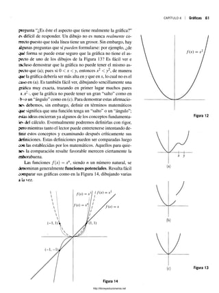 CAPÍTULO 4 Gráficas 61
pregunta “¿Es éste el aspecto que tiene realmente la gráfica?”
es difícil de responder. Un dibujo no es nunca realmente co­
necto puesto que toda línea tiene un grosor. Sin embargo, hay
algunas preguntas que sí pueden formularse: por ejemplo, ¿de
qué forma se puede estar seguro que la gráfica no tiene el as­
pecto de uno de los dibujos de la Figura 13? Es fácil ver e
incluso demostrar que la gráfica no puede tener el mismo as­
pecto que (a); pues si 0 < x < y, entonces x2 < y2, de manera
que la gráfica debería ser más alta en y que en x, lo cual no es el
caso en (a). Es también fácil ver, dibujando sencillamente una
gráfica muy exacta, trazando en primer lugar muchos pares
x.x2l que la gráfica no puede tener un gran “salto” como en
ib *o un “ángulo” como en (c). Para demostrar estas afirmacio­
nes debemos, sin embargo, definir en términos matemáticos
que significa que una función tenga un “salto” o un “ángulo”;
estas ideas encierran ya algunos de los conceptos fundamenta-
fes del cálculo. Eventualmente podremos definirlas con rigor,
pero mientras tanto el lector puede entretenerse intentando de-
estos conceptos y examinando después críticamente sus
definiciones. Estas definiciones pueden ser comparadas luego
con las establecidas por los matemáticos. Aquellos para quie­
nes la comparación resulte favorable merecen ciertamente la
enhorabuena.
Las funciones f(x) = xn, siendo n un número natural, se
denominan generalmente funciones potenciales. Resulta fácil
comparar sus gráficas como en la Figura 14, dibujando varias
a la vez.
f ( x ) = X
Figura 13
Figura 14
http://librosysolucionarios.net
 