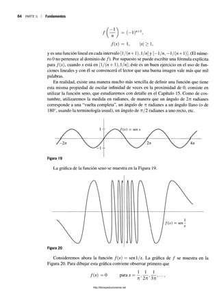64 PARTE II Fundamentos
/
- 1
n = (-i)
n+ 1
/ ( * ) = 1 > 1,
y es una función lineal en cada intervalo [/{n+1), í/n] y [—1/n, —l/( n + 1)]. (El núme­
ro 0 no pertenece al dominio de /). Por supuesto se puede escribir una fórmula explícita
para /(x), cuando x está en [l/(n + 1), 1/n; éste es un buen ejercicio en el uso de fun­
ciones lineales y con él se convencerá el lector que una buena imagen vale más que mil
palabras.
En realidad, existe una manera mucho más sencilla de definir una función que tiene
esta misma propiedad de oscilar infinidad de veces en la proximidad de 0; consiste en
utilizar la función seno, que estudiaremos con detalle en el Capítulo 15. Como de cos­
tumbre, utilizaremos la medida en radianes, de manera que un ángulo de 2n radianes
corresponde a una “vuelta completa”, un ángulo de n radianes a un ángulo llano (o de
180°, usando la terminología usual), un ángulo de 7i/2 radianes a uno recto, etc.
Consideremos ahora la función f(x) = senl/x. La gráfica de / se muestra en la
Figura 20. Para dibujar esta gráfica conviene observar primero que
/(x) = 0 para x =
1 1 1
n 2n 3tz
http://librosysolucionarios.net
 