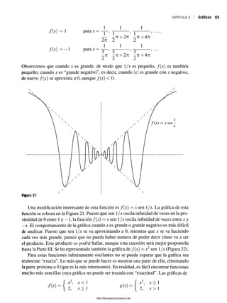 CAPÍTULO 4 Gráficas 65
/ ( * ) = 1
i i
parax
1
  5  ’ ***’
—— -7 1 + 271 -7 1 + 471
271 2 2
/(x) = —1 para x =
1 1 1
3 ’ 3 ’ 3
-7 1 -7 T + 27T -7 T + 47T
2 2 2
Observemos que cuando x es grande, de modo que 1/x es pequeño, /(x) es también
pequeño; cuando x es “grande negativo”, es decir, cuando |x| es grande con x negativo,
de nuevo /(x) se aproxima a 0, aunque /(x) < 0.
Una modificación interesante de esta función es /(x) = x sen 1/x. La gráfica de esta
función se esboza en la Figura 21. Puesto que sen 1/x oscila infinidad de veces en la pro­
ximidad de 0 entre 1y —1, la función /(x) = x sen 1/x oscila infinidad de veces entre x y
—
x. El comportamiento de la gráfica cuando x es grande o grande negativo es más difícil
de analizar. Puesto que sen 1/x se va aproximando a 0, mientras que x se va haciendo
cada vez más grande, parece que no pueda haber manera de poder decir cómo va a ser
el producto. Este producto se podrá hallar, aunque esta cuestión será mejor posponerla
hasta la Parte III. Se ha representado también la gráfica de f(x) = x2 sen 1/x (Figura 22).
Para estas funciones infinitamente oscilantes no se puede esperar que la gráfica sea
realmente “exacta”. Lo más que se puede hacer es mostrar una parte de ella, eliminando
la parte próxima a 0 (que es la más interesante). En realidad, es fácil encontrar funciones
mucho más sencillas cuya gráfica no puede ser trazada con “exactitud”. Las gráficas de
w v ( x2, X < 1 . . f x2, X < 1
~ i 2, x >  g i z ) =  2 , * > 1
http://librosysolucionarios.net
 