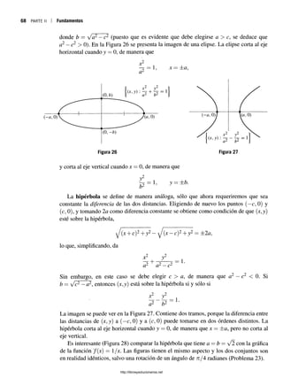 68 parte ii i Fundamentos
donde b = Va2—c2 (puesto que es evidente que debe elegirse a > c, se deduce que
a2—c2 > 0). En la Figura 26 se presenta la imagen de una elipse. La elipse corta al eje
horizontal cuando y = 0, de manera que
ji
a2
X = zt<2,
y corta al eje vertical cuando x = 0, de manera que
,2
y
b2
1, y = ±b.
La h ip é rb o la se define de manera análoga, sólo que ahora requeriremos que sea
constante la diferencia de las dos distancias. Eligiendo de nuevo los puntos (—
c, 0) y
(c, 0), y tomando 2a como diferencia constante se obtiene como condición de que (jt,y)
esté sobre la hipérbola,
J (x + c)2+y2—J (x -c )2+ y2 = ±2a,
lo que, simplificando, da
x4
+
y
a* a2—c2
= 1
Sin embargo, en este caso se debe elegir c > a, de manera que a2 —c2 < 0. Si
b = /c2—a2, entonces (jt,y) está sobre la hipérbola si y sólo si
x y
b2
= 1.
La imagen se puede ver en la Figura 27. Contiene dos tramos, porque la diferencia entre
las distancias de (x, y) a (—
c, 0) y a (c, 0) puede tomarse en dos órdenes distintos. La
hipérbola corta al eje horizontal cuando y = 0, de manera que x = ±a, pero no corta al
eje vertical.
Es interesante (Figura 28) comparar la hipérbola que tiene a —b — y/2 con la gráfica
de la función f(x) = l/x. Las figuras tienen el mismo aspecto y los dos conjuntos son
en realidad idénticos, salvo una rotación de un ángulo de n/4 radianes (Problema 23).
http://librosysolucionarios.net
 