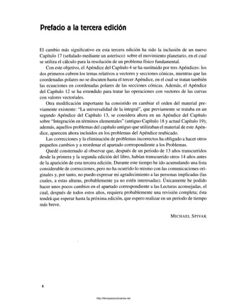 Prefacio a la tercera edición
El cambio más significativo en esta tercera edición ha sido la inclusión de un nuevo
Capítulo 17 (señalado mediante un asterisco) sobre el movimiento planetario, en el cual
se utiliza el cálculo para la resolución de un problema físico fundamental.
Con este objetivo, el Apéndice del Capítulo 4 se ha sustituido por tres Apéndices: los
dos primeros cubren los temas relativos a vectores y secciones cónicas, mientras que las
coordenadas polares no se discuten hasta el tercer Apéndice, en el cual se tratan también
las ecuaciones en coordenadas polares de las secciones cónicas. Además, el Apéndice
del Capítulo 12 se ha extendido para tratar las operaciones con vectores de las curvas
con valores vectoriales.
Otra modificación importante ha consistido en cambiar el orden del material pre­
viamente existente: “La universalidad de la integral”, que previamente se trataba en un
segundo Apéndice del Capítulo 13, se considera ahora en un Apéndice del Capítulo
sobre “Integración en términos elementales” (antiguo Capítulo 18 y actual Capítulo 19);
además, aquellos problemas del capítulo antiguo que utilizaban el material de este Apén­
dice, aparecen ahora incluidos en los problemas del Apéndice reubicado.
Las correcciones y la eliminación de problemas incorrectos ha obligado a hacer otros
pequeños cambios y a reordenar el apartado correspondiente a los Problemas.
Quedé consternado al observar que, después de un periodo de 13 años transcurridos
desde la primera y la segunda edición del libro, habían transcurrido otros 14 años antes
de la aparición de esta tercera edición. Durante este tiempo he ido acumulando una lista
considerable de correcciones, pero no ha ocurrido lo mismo con las comunicaciones ori­
ginales y, por tanto, no puedo expresar mi agradecimiento a las personas implicadas (las
s
cuales, a estas alturas, probablemente ya no estén interesadas). Unicamente he podido
hacer unos pocos cambios en el apartado correspondiente a las Lecturas aconsejadas, el
cual, después de todos estos años, requiera probablemente una revisión completa; ésta
tendrá que esperar hasta la próxima edición, que espero realizar en un periodo de tiempo
más breve.
M ic h a e l S p iv a k
http://librosysolucionarios.net
 