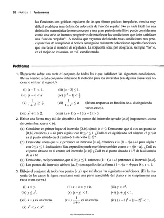 70 parte ii Fundamentos
las funciones con gráficas regulares de las que tienen gráficas irregulares, resulta muy
difícil establecer una definición adecuada de función regular. No es nada fácil dar una
definición matemática de este concepto y una gran parte de este libro puede considerarse
como una serie de intentos progresivos de establecer las condiciones que debe satisfacer
una función “regular”. A medida que vayamos definiendo estas condiciones nos preo­
cuparemos de comprobar si hemos conseguido realmente seleccionar aquellas funciones
que merecen el nombre de regulares. La respuesta será, por desgracia, siempre “no” o,
en el mejor de los casos, un “sí” condicionado.
Problemas
1. Represente sobre una recta el conjunto de todos los x que satisfacen las siguientes condiciones.
Dé un nombre a cada conjunto utilizando la notación para los intervalos (en algunos casos será ne­
cesario utilizar el signo U).
(i) x —3 < 1. (ii) be—3 <1.
(iii) x —a < e. (iv) |x2—1 <
1 1
(v) — (Vi) -7T< a (dé una respuesta en función de a, distinguiendo
l+Xz D 1+ Xa
varios casos).
(vii)x2+ l> 2 . (viii)(x + l)(x —l)(x —2) > 0.
2. Existe una forma muy útil de describir a los puntos del intervalo cerrado [a, b (suponemos, como
de costumbre, que a <b).
(a) Considere en primer lugar el intervalo [0,£>], siendo b > 0. Demuestre que si x es un punto de
[0,&], entonces x —tb para algún t con 0 < t < 1. ¿Cuál es el significado del número ti ¿Cuál
es el punto situado en el centro del intervalo [0,¿]?
(b) Demuestre ahora que si x pertenece al intervalo [a, b, entonces x = (1 —t)a + tb para algún t
con 0 < t < 1. Indicación: Esta expresión puede escribirse también como a + t(b —a). ¿Cuál es
el punto situado en el centro del intervalo [a, bl ¿Cuál es el punto situado a 1/3 de la distancia
de a a bl
(c) Demuestre, recíprocamente, que si 0 < t < 1, entonces (1 —t)a+tb pertenece al intervalo [a, b.
(d) Los puntos del intervalo abierto (a, b) son aquellos de la forma (1 —t)a + tb para 0 < t < 1.
3. Dibuje el conjunto de todos los puntos (x,y) que satisfacen las siguientes condiciones. (En la ma­
yoría de los casos la figura resultante será una parte apreciable del plano y no simplemente una
recta o una curva.)
(i) x > y. (ii) x + a > y + b. (iii) y < x2.
(iv) y < x 2. (v) x —y| < 1. (vi) x+ y < 1.
(vii) x + y es un entero. (viii) —-— es un entero. (ix) ( x - 1)2+ (y -2 )2 < 1.
x + y
(x) x2 < y < x4.
i
http://librosysolucionarios.net
 