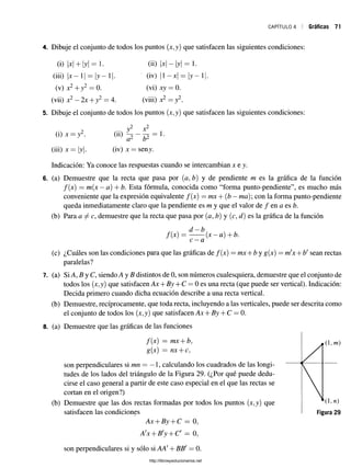 CAPÍTULO 4 Gráficas 71
4. Dibuje el conjunto de todos los puntos (x,y) que satisfacen las siguientes condiciones:
(i) x + y = 1 .
(iii) |x - l | = |y - l
(v) x2 + 7
'2 ■"2 ^ 0.
(ü) 1
*
1- 
y

= l-
(iv) |1 x = 1 ^ - 1
(vi) xj = 0 .
(viii) x2 = y2
(vii) x2 —2x+ y2 = 4. vvnv —y -
i. Dibuje el conjunto de todos los puntos (x,y) que satisfacen las siguientes condiciones:
(i) x —y2.
(iii) x=y.
(ü)
y x
yi 1
(iv) x = seny.
Indicación: Ya conoce las respuestas cuando se intercambian x e y.
6. (a) Demuestre que la recta que pasa por (a, b) y de pendiente m es la gráfica de la función
f[x) — m(x —á) + b. Esta fórmula, conocida como “forma punto-pendiente”, es mucho más
conveniente que la expresión equivalente /(x) —mx+(b —ma)  con la forma punto-pendiente
queda inmediatamente claro que la pendiente es m y que el valor de / en a es b.
(b) Para demuestre que la recta que pasa por (a, b) y (c, d) es la gráfica de la función
/(*)
d - b
a
(x —a)+ b.
(c) ¿Cuáles son las condiciones para que las gráficas de /(x) = mx-f b y g(x) = m'x+b' sean rectas
paralelas?
7. (a) Si A, B y C, siendo A y B distintos de 0, son números cualesquiera, demuestre que el conjunto de
todos los (x,y) que satisfacen Ax + By + C = 0 es una recta (que puede ser vertical). Indicación:
Decida primero cuando dicha ecuación describe a una recta vertical.
(b) Demuestre, recíprocamente, que toda recta, incluyendo a las verticales, puede ser descrita como
el conjunto de todos los (x,y) que satisfacen Ax + By + C = 0.
8. (a) Demuestre que las gráficas de las funciones
/(x) = mx + fc,
g(x) = nx + c,
son perpendiculares si mn = —1 , calculando los cuadrados de las longi­
tudes de los lados del triángulo de la Figura 29. (¿Por qué puede dedu­
cirse el caso general a partir de este caso especial en el que las rectas se
cortan en el origen?)
(b) Demuestre que las dos rectas formadas por todos los puntos (x,y) que
satisfacen las condiciones
Ax + By -j-C —0,
A'x + B'y + C - 0,
son perpendiculares si y sólo si AA! + BBf = 0.
http://librosysolucionarios.net
 