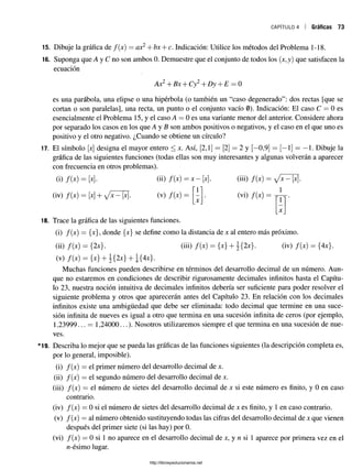 CAPÍTULO 4 Gráficas 73
15. Dibuje la gráfica de f(x) = ax2+ bx + c. Indicación: Utilice los métodos del Problema 1-18.
16. Suponga que A y C no son ambos 0. Demuestre que el conjunto de todos los (x,y) que satisfacen la
ecuación
Ax2+Bx + Cy2+ Dy + E —0
es una parábola, una elipse o una hipérbola (o también un “caso degenerado”: dos rectas [que se
cortan o son paralelas], una recta, un punto o el conjunto vacío 0). Indicación: El caso C = 0 es
esencialmente el Problema 15, y el caso A = 0 es una variante menor del anterior. Considere ahora
por separado los casos en los que A y B son ambos positivos o negativos, y el caso en el que uno es
positivo y el otro negativo. ¿Cuando se obtiene un círculo?
17. El símbolo [x] designa el mayor entero < x. Así, [2,1] = [2] = 2 y [—
0,9] = [—1] = —1. Dibuje la
gráfica de las siguientes funciones (todas ellas son muy interesantes y algunas volverán a aparecer
con frecuencia en otros problemas).
(i) f(x) = [x]. (ii) f(x) = * -[* ]. (iii) f(x) =
11 . . . 1
(iv) f(x) = [x] + X (v) f(x) =
X
(vi) f(x) =
1
X
18. Trace la gráfica de las siguientes funciones.
(i) /(x) = {x}, donde {x} se define como la distancia de x al entero más próximo.
(ii) f(x) = {2x}. (iii) f{x) = {*} + {2x}. (iv) f(x) = {Ax}.
(v) /(•*) = {*} + 3i 2*} + ?{4*T
Muchas funciones pueden describirse en términos del desarrollo decimal de un número. Aun­
que no estaremos en condiciones de describir rigurosamente decimales infinitos hasta el Capítu­
lo 23, nuestra noción intuitiva de decimales infinitos debería ser suficiente para poder resolver el
siguiente problema y otros que aparecerán antes del Capítulo 23. En relación con los decimales
infinitos existe una ambigüedad que debe ser eliminada: todo decimal que termine en una suce­
sión infinita de nueves es igual a otro que termina en una sucesión infinita de ceros (por ejemplo,
1,23999... = 1,24000...). Nosotros utilizaremos siempre el que termina en una sucesión de nue­
ves.
*19. Describa lo mejor que se pueda las gráficas de las funciones siguientes (la descripción completa es,
por lo general, imposible).
(i) /(x) = el primer número del desarrollo decimal de x.
(ii) /(x) = el segundo número del desarrollo decimal de x.
(iii) /(x) = el número de sietes del desarrollo decimal de x si este número es finito, y 0 en caso
contrario.
(iv) /(x) = 0 si el número de sietes del desarrollo decimal de x es finito, y 1 en caso contrario.
(v) f(x) —al número obtenido sustituyendo todas las cifras del desarrollo decimal de x que vienen
después del primer siete (si las hay) por 0.
(vi) /(x) = 0 si 1 no aparece en el desarrollo decimal de x, y n si 1 aparece por primera vez en el
rc-ésimo lugar.
http://librosysolucionarios.net
 