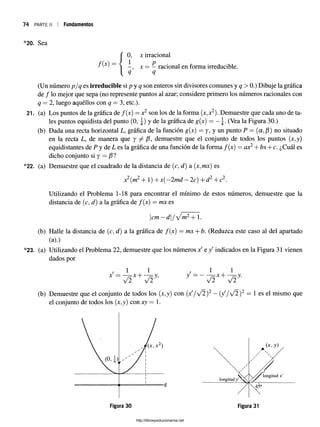 74 p a r t e ii I Fundamentos
*20. Sea
0 , jc irracional
f i x) — { x = —racional en forma irreducible.
q q
(Un número p/q es irreducible si p y q son enteros sin divisores comunes y q > 0.) Dibuje la gráfica
de / lo mejor que sepa (no represente puntos al azar; considere primero los números racionales con
q = 2, luego aquéllos con q = 3, etc.).
21. (a) Los puntos de la gráfica de / ( j c ) = x2 son los de la forma (x,x2). Demuestre que cada uno de ta­
les puntos equidista del punto (0, |) y de la gráfica de g(jr) = — (Vea la Figura 30.)
(b) Dada una recta horizontal L, gráfica de la función g(jc) = y, y un punto P = (a, j8) no situado
en la recta L, de manera que y / demuestre que el conjunto de todos los puntos (x,y)
equidistantes de P y de L es la gráfica de una función de la forma / ( x) = ax2+ bx + c. ¿Cuál es
dicho conjunto si y = /3?
*22. (a) Demuestre que el cuadrado de la distancia de (c, d) a (jc,m;c) es
x2(jrí2H
- 1) H
- Jr(—
2md —2c) -|-d ^H
- c2.
Utilizando el Problema 1-18 para encontrar el mínimo de estos números, demuestre que la
distancia de (c, <¿) a la gráfica de / ( j c ) = mx es
cm —d / y m2+ 1.
(b) Halle la distancia de (c, d) a la gráfica de f(x) —mx + b. (Reduzca este caso al del apartado
(a).)
*23. (a) Utilizando el Problema 22, demuestre que los números xf e / indicados en la Figura 31 vienen
dados por
/ 1 1
jc = - 7=*+ “ 7=y?
y/2 V2
/ 1 1
y = ~ 7 2 x + v i y'
(b) Demuestre que el conjunto de todos los (;c,y) con (x '/v ^ )2 —(y'/V2)2 = 1 es el mismo que
el conjunto de todos los (x,y) con xy = l.
g
http://librosysolucionarios.net
 