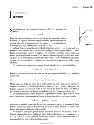 APÉNDICE 1 Vectores 75
Vectores
s
/
Ol, v2)
Por conveniencia utilizaremos el convenio de que los subíndices indican <
el primer y el segundo elemento del par que define al punto representado
por una letra. Así, si mencionamos a los puntos w y z, se entiende que
ir es el par (w, w2), mientras que z es el par {z, Z2 ).
En lugar de representar al punto mediante el par de números (v, v2), a menudo v se
representa mediante una flecha que va desde el origen O hasta el punto (Figura 1); estas
flechas se denominan vectores en el plano. Por supuesto, todavía no hemos dicho nada
nuevo, únicamente hemos introducido un término alternativo para denominar a un punto
del plano y una representación mental de dicho objeto. Lo que pretendemos realmente
con esta nueva terminología es enfatizar que vamos a hacer cosas nuevas con los puntos
del plano.
Por ejemplo, supongamos que tenemos dos vectores (es decir, puntos) del plano,
V = (V, v2), w = (u>i, w2).
Entonces podemos definir un nuevo vector (un nuevo punto del plano) v + w mediante
la ecuación
il) v + w = (v+w, v2+ w2).
Observemos que todas las letras de la parte derecha de esta ecuación son números y
el signo + representa la adición ordinaria de números. Por el contrario, el signo + de
la parte izquierda es nuevo: la suma de dos puntos del plano no había sido definida
previamente y, simplemente, hemos utilizado la ecuación (1) como una definición.
Un matemático muy estricto propondría, seguramente, utilizar algún símbolo nuevo
para representar a esta nueva operación que acabamos de definir, como por ejemplo
aunque no es necesario realmente llegar a estos extremos; como v + w no ha sido definido
todavía, no existe posibilidad de confusión, por tanto es mejor mantener el símbolo que
hemos utilizado simplificando así la notación.
Por supuesto, cualquiera puede utilizar una nueva notación; por ejemplo, como se
trata de nuestra definición, podríamos haber definido la suma v + w mediante (v +
w-w2,v2+ wi2),u otra expresión todavía más extraña. La cuestión fundamental es si
nuestra definición tiene realmente algún sentido.
v + w , o quizás v + w
http://librosysolucionarios.net
 