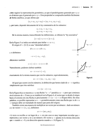 APÉNDICE 1 Vectores 77
oomo sugiere la representación geométrica, ya que el paralelogramo generado por v y w
es el mismo que el generado por w y v. Esta propiedad se comprueba también fácilmente
de forma analítica, ya que afirma que
{vi+Wi, V2 + W2 ) = (wi+Vi, W2 + V2 ),
y. por tanto, depende únicamente de la ley conmutativa de los números:
V+W = W+V,
V2 + W2 = W2 + V2-
De la misma manera, transcribiendo las definiciones, se obtiene la “ley asociativa”
v + w+z = v + [w+ z]-
En la Figura 5 se indica un método para hallar v + w + z.
El origen O = (0, 0) es una “identidad aditiva”,
O + v = v + O = v,
v si definimos
- v = (—
Vi, - v 2)
obtenemos también
v + (—v) = —v + v — O.
Naturalmente, podemos definir también
W—V —W+ (—
v),
exactamente de la misma manera que con los números; equivalentemente,
W—v — (w —V, W2 —V2 ).
Al igual que ocurre con los números, la definición que hemos dado de w —v significa
simplemente que ésta satisface
v + (w —v ) = w .
En la Figura 6(a) se muestra a v y una flecha “w —v”paralela a w —v pero que comienza
en el extremo de v. Como ya se estableció en la Figura 4, el vector que va desde el origen
hasta el extremo de esta flecha es precisamente v + (w —v) = w (Figura 6(b)). En otras
palabras, es posible representar a w —v geométricamente como una flecha que va de v a
w (aunque debe ser trasladado de manera que parta del origen).
También existe una manera de multiplicar un vector por un número: dado un número
a y un vector v = (v , V2 ), definimos
a-v = (av1 , av2 ).
(A veces se escribe av en lugar de a •v en este caso es muy importante recordar que v
representa a un vector y no a un número.) El vector a •v apunta en la misma dirección
que v cuando a > 0 y en dirección opuesta cuando a < 0 (Figura 7).
5
)
http://librosysolucionarios.net
 