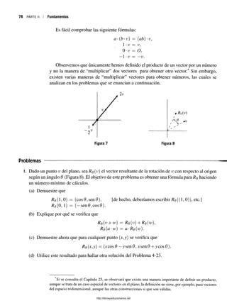 78 parte II i Fundamentos
Es fácil comprobar las siguiente fórmulas:
a-(b-v) = (ab) -v,
1•v = v,
0 v = O,
—1•V = —V.
Observemos que únicamente hemos definido el producto de un vector por un número
y no la manera de “multiplicar” dos vectores para obtener otro vector. Sin embargo,
existen varias maneras de “multiplicar” vectores para obtener números, las cuales se
analizan en los problemas que se enuncian a continuación.
Problemas
1. Dado un punto v del plano, sea Rq(v ) el vector resultante de la rotación de v con respecto al origen
según un ángulo 0 (Figura 8). El objetivo de este problema es obtener una fórmula para Rq haciendo
un número mínimo de cálculos.
(a) Demuestre que
/?0(150) = (cos0,sen0), [de hecho, deberíamos escribir 7?e((l, 0)), etc.]
# 0 (0 , 1) =
= (—sen0,cos0).
(b) Explique por qué se verifica que
Re(v + w) = Re(v)+Ro(w),
Re(a •w) — a-Re(w).
(c) Demuestre ahora que para cualquier punto (x,y) se verifica que
Re(x,y) = (xcosd —ysen&,xsen& +ycos0).
(d) Utilice este resultado para hallar otra solución del Problema 4-23.
Si se consulta el Capítulo 25, se observará que existe una manera importante de definir un producto,
aunque se trata de un caso especial de vectores en el plano; la definición no sirve, por ejemplo, para vectores
del espacio tridimensional, aunque las otras construcciones si que son válidas.
http://librosysolucionarios.net
 