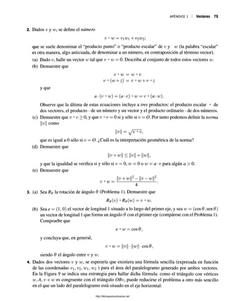 APÉNDICE 1 Vectores 79
2. Dados v y w, se define el número
v • w = i;1 i + v2w2
que se suele denominar el “producto punto” o “producto escalar” de v y w (la palabra “escalar”
es otra manera, algo anticuada, de denominar a un número, en contraposición al término vector).
(a) Dado v, halle un vector w tal que v • w = 0. Describa al conjunto de todos estos vectores w.
(b) Demuestre que
V • w = w • V
v • (w + z) = v • w + v • z
y que
a •(v • w) = (a •v) • w = v • (a-w).
Observe que la última de estas ecuaciones incluye a tres productos: el producto escalar • de
dos vectores, el producto •de un número y un vector y el producto ordinario •de dos números,
(c) Demuestre que v • v > 0, y que v • v = 0 si y sólo si v —O. Por tanto podemos definir la norma
||u como
v 11 = v/ f t v,
que es igual a 0 sólo si v = O. ¿Cuál es la interpretación geométrica de la norma?
(d) Demuestre que
v + w < V + w
y que la igualdad se verifica si y sólo si u = 0, w o w = a-v para algún a > 0.
(e) Demuestre que
v • w =
v + w v —w
3. (a) Sea Rq la rotación de ángulo 6 (Problema 1). Demuestre que
Rq(v) • Rq(w) —v • w.
(b) Sea e = (1, 0) el vector de longitud 1 situado a lo largo del primer eje, y sea w = (eos 6 ,sen 6 )
un vector de longitud 1que forma un ángulo 6 con el primer eje (compárese con el Problema 1).
Compruebe que
e • w = eos 6 ,
y concluya que, en general,
v • w V w •eos 0 ,
siendo 6 el ángulo entre v y w.
4. Dados dos vectores v y w, se esperaría que existiera una fórmula sencilla (expresada en función
de las coordenadas v,V2 ,w,W2 ) para el área del paralelogramo generado por ambos vectores.
En la Figura 9 se indica una estrategia para hallar dicha fórmula: como el triángulo con vértices
w, A, v + w es congruente con el triángulo OBv, puede reducirse el problema a otro más sencillo
en el que un lado del paralelogramo está situado en el eje horizontal:
http://librosysolucionarios.net
 