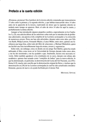 Prefacio a la cuarta edición
¡Promesas, promesas! En el prefacio de la tercera edición comentaba que transcurrieron
13 años entre la primera y la segunda edición, y que habían transcurrido otros 14 años
antes de la aparición de la tercera, expresando mi deseo que la siguiente edición no
tardaría tanto tiempo en aparecer. Bien, al cabo de otros 14 años he aquí la cuarta, y
probablemente la útima edición.
Aunque se han introducido algunos pequeños cambios, especialmente en los Capítu­
los 5 y 20, esta edición difiere de las anteriores sobre todo por la introducción de proble­
mas adicionales, una puesta al día completa de las Lecturas aconsejadas y la corrección
/
de numerosos errores. Estos me han sido advertidos, durante todos estos años, por Nils
von Barth, Philip Loewen, Fernando Mejias y Lance Miller, entre otros, quienes me fa­
cilitaron una larga lista, sobre todo del libro de soluciones; y Michael Maltenfort, quien
me facilitó una lista increíblemente larga de erratas, errores y sugerencias.
Sobre todo, sin embargo, estoy en deuda con mi amigo Ted Shifrin, quien ha estado
utilizando el libro como texto en la Universidad de Georgia durante todos estos años,
y me ha ido insistiendo y me ha ayudado a que, finalmente, hiciera esta necesaria re­
visión. Debo también agradecer a los estudiantes de su curso, durante este ultimo año
académico, quienes han actuado como “conejillos de Indias” para la nueva edición, lo
que ha determinado, en particular, la demostración del Lema del Sol Naciente, en el Pro­
blema 8-20, mucho más sencilla que la demostración original de Reisz, o incluso que la
demostración en [38] de las Lecturas aconsejadas,la cual ha sido actualizada considera­
blemente, gracias de nuevo a la ayuda facilitada por el mismo Ted.
M i c h a e l S p iv a k
http://librosysolucionarios.net
 