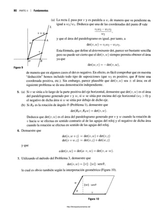 80 p a r t e ii I Fundamentos
(a) La recta L pasa por v y es paralela a tu, de manera que su pendiente es
igual 2lw2 /w. Deduzca que una de las coordenadas del punto B vale
VW2 ~ WV2
W2
y que el área del paralelogramo es igual, por tanto, a
det(v,w) = vW2 —wV2 -
Esta fórmula, que define al determinante det, parece ser bastante sencilla
pero no puede ser cierto que el det(v,w) siempre permita obtener el área
ya que
det(w,v) = —det(v,w),
de manera que en algunos casos el det es negativo. En efecto, es fácil comprobar que en nuestra
“deducción” hemos incluido todo tipo de suposiciones (que W2 es positivo, que B tiene una
coordenada positiva, etc.). Sin embargo, parece plausible que det(v,w) sea ± el área; en el
siguiente problema se da una demostración independiente.
5. (a) Si v se sitúa a lo largo de la parte positiva del eje horizontal, demuestre que det(r;, w) es el área
del paralelogramo generado por v y w, si w se sitúa por encima del ejehorizontal (W2 > 0) y
el negativo de dicha área si w se sitúa por debajo de dicho eje.
(b) Si Rq es la rotación de ángulo 6 (Problema 1), demuestre que
det{Rqv,Rqw) = det(v,w).
Deduzca que det(u,u;) es el área del paralelogramo generado por v y w cuando la rotación de
v hacia w se efectúa en sentido contrario al de las agujas del reloj y el negativo de dicha área
cuando la rotación se efectúa en sentido de las agujas del reloj.
6. Demuestre que
det(v,w + z) = det(i;,u;) + det(i;,z)
det(v + w,z) = det(u,z)+ det(u;,z)
y que
adet(v,w) = det(a-u, w) = det(^, a-w).
7. Utilizando el método del Problema 3, demuestre que
det(v,w) ~ H^ll •||u;|| •sen0,
lo cual es obvio también según la interpretación geométrica (Figura 10).
http://librosysolucionarios.net
 