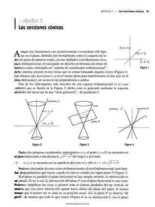 APÉNDICE 2 Las secciones cónicas 81
Las secciones cónicas
Aunque nos limitaremos casi exclusivamente a considerar sólo figu­
ras en el plano, definido éste formalmente como el conjunto de to­
dos los pares de números reales, en este Apéndice consideraremos el es­
pacio tridimensional, el cual puede ser descrito en términos de temas de
números reales utilizando un “sistema de coordenadas tridimensional”;
dicho sistema consiste en tres rectas que se cortan formando ángulos rectos (Figura 1).
Los clásicos ejes horizontal y vertical mutan ahora para transformarse en dos ejes en el
plano horizontal y en un tercer eje perpendicular a ambos.
Uno de los subconjuntos más sencillos de este espacio tridimensional es el cono
«infinito) que se ilustra en la Figura 2; dicho cono es generado mediante la rotación
alrededor del tercer eje de una “recta generatriz”, de pendiente C.
Dadas dos primeras coordenadas cualesquiera x e y, el punto (jt,y, 0) se encuentra en
d plano horizontal a una distancia /x 2+y2 del origen y por tanto
*
i1* í.r.y,z) se encuentra en la superficie del cono si y sólo si z = ±C ^/x2+y2.
Podemos descender de estas vistas tridimensionales al nivel bidimensional, más fami­
liar. preguntándonos qué ocurre cuando el cono es cortado por algún plano P (Figura 3).
Si el plano es paralelo al plano horizontal no hay ningún misterio, la intersección es
■mcírculo. Si no es así, la intersección del plano P con el plano horizontal es una recta,
ftademos simplificar las cosas si giramos todo el sistema alrededor del eje vertical, de
manera que esta recta intersección apunte hacia afuera del plano del papel, al mismo
iiniipo que el primer eje se sitúa en su posición usual. Así, el plano P se observa “de
perfil’", de manera que todo lo que vemos (Figura 4) es su intersección L con el plano
http://librosysolucionarios.net
 