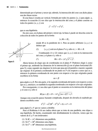 82 PARTE II Fundamentos
Figura 5
determinado por el primer y tercer eje; además, la intersección del cono con dicho plano
son dos líneas rectas.
Si esta linea L resulta ser vertical, formada por todos los puntos (<z, z) para algún a,
entonces la ecuación (1) nos dice que la intersección del cono y el plano consiste en
todos los puntos (a, y, z) con
2 2 2
zr —C y = C a ,
que es una hipérbola.
En otro caso, en el plano del primer y tercer eje, la linea L puede ser descrita como la
colección de todos los puntos de la forma
donde M es la pendiente de L. Para un punto arbitrario (jt,y,z) se
deduce que
(2) (jc,y, z) está en el plano P si y sólo si z —Mx + B.
Combinando (1) y (2) vemos que (x,y,z) está en la intersección
del cono y el plano si y sólo si
(*) Mx + B = ± C ^ x 2+ y2.
Ahora hemos de elegir ejes de coordenadas en el plano P. Podemos elegir L como
el primer eje, midiendo las distancias de la intersección Q con el plano horizontal (Fi­
gura 5); como segundo eje elegimos la recta que pasa por Q paralela a nuestro segundo
eje original. Si la primera coordenada de un punto en P con respecto a estos ejes es jc,
entonces la primera coordenada de este punto con respecto a los ejes originales puede
escribirse en la forma
CLX -f-
para algún a y /3. Por otra parte, si la segunda coordenada del punto con respecto a estos
ejes es y, entonces y es también la segunda coordenada con respecto a los ejes originales.
Por consiguiente, (*) nos dice que el punto se encuentra en la intersección del plano
y el cono si y sólo si
M(ax + ¡3) +B — ± C y (ax + /3)2+ y 2 .
Aunque esta ecuación parece bastante complicada, después de elevarla al cuadrado po­
demos escribirla como
C2y2- aL(M¿- Cl )x¿+Ex + F = 0
para algún E y F que no vamos a detallar.
Pero el Problema 4-16 nos indica ahora que se trata de una parábola, una elipse o
una hipérbola. De hecho, examinando más detalladamente la solución, vemos que los
valores de E y F son irrelevantes:
(1) Si M = ±C obtenemos una parábola.
(2) Si C2 > M2 obtenemos una elipse.
(3) Si C2 < M2 obtenemos una hipérbola.
2 J2
http://librosysolucionarios.net
 