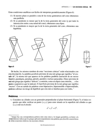 Estas condiciones analíticas son fáciles de interpretar geométricamente (Figura 6):
(1) Si nuestro plano es paralelo a una de las rectas generatrices del cono obtenemos
una parábola.
(2) Si su pendiente es menor que la de la recta generatriz del cono (y por tanto la
intersección omite a una mitad del cono), obtenemos una elipse.
(3) Si su pendiente es mayor que la de la recta generatriz del cono, obtenemos una
hipérbola.
apéndice 2 i Las secciones cónicas 83
Figura 6 Figura 7
De hecho, los mismos nombres de estas “secciones cónicas” están relacionados con
esta descripción. La palabra parábola proviene de una raíz griega que significa “al cos­
tado de”, la misma raíz que aparece en las palabras parábola (narración de un suceso
fingido), paradigma, paradoja, párrafo, paralelo e incluso paracaídas. Elipse proviene de
una raíz griega que significa “defecto”, u omisión, como en elipsis (una omisión,... o los
puntos suspensivos que la indican). E hipérbola proviene de la raíz griega que significa
“exceso”. Con un surtido de palabras como hiperactivo, hipersensible o hiperventilado,
podemos afirmar sin riesgo de hipérbole que esta raíz es familiar para casi todos. *
Problemas
1. Considere un cilindro con un generador perpendicular al plano horizontal (Figura 7); el único re­
quisito que debe verificar un punto (x,y,z) para estar situado en la superficie del cilindro es que
(jc,y) esté en el círculo:
2 i 2 __ +2
x +y = C .
'Aunque hay una correspondencia perfecta entre estas raíces y la imagen geométrica, en honor a la
««tlad debemos indicar que los griegos aplicaron originalmente estas palabras para describir características
áe ciertas ecuaciones relativas a las secciones cónicas.
http://librosysolucionarios.net
 